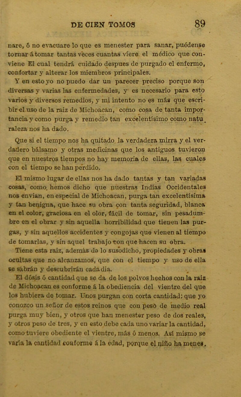 nare, 6 no evacuare lo que es menester para sanar, puédanse tomará tomar tantas veces cuantas viere el médico que con- viene El cual tendrá cuidado después de purgado el enfermo, confortar y alterar los miembros principales. Y en esto yo no puedo dar un parecer preciso porque son diversas y varias las enfermedades, y es necesario para esto varios y diversos remedios, y mi intento no es más que escri- bir el.uso de la raiz de Miehoácan, como cosa de tanta impor- tancia y como purga y remedio tan excelentísimo como natu, raleza nos ha dado. Que si el tiempo nos ha quitado la verdadera mirra y el ver- dadero bálsamo y otras medicinas que los antiguos tuvieron que en nuestros tiempos no hay memoria de ellas, las cuales con el tiempo se han perdido. El mismo lugar de ellas nos ha dado tantas y tan variadas cosas, como, hemos dicho que nuestras Indias Occidentales nos envían, en especial de Michoacan, purga tan excelentísima y tan benigna, que hace su obra con tanta seguridad, blanca en el color, graciosa en el olor, fácil de tomar, sin pesadum- bre en el obrar y sin aquella horribilidad que tienen las pur- gas, y sin aquellos accidentes y congojas que vienen al tiempo de tomarlas, y sin aquel trabajo non que hacen su obra. Tiene esta raiz, además da lo susodicho, propiedades 3’ obra» ocultas que no alcanzamos, que con el tiempo y uso de ella se Bábrán y descubrirán cadadia. El dosis ó cantidad que so da de los polvos hechos con la raiz de Michoacan es conforme á la obediencia del vientre del que los hubiera do tomar. Unos purgan con corta cantidad: que }'o conozco un seQor de estos reinos que con peso de ínedio real purga mu3 bien, y otros que han menester peso de dos reales, y otros peso de tres, y en esto debe cada uno variar la cantidad, como tuviere obediente el vientre, más ó menos. Asi mismo se varia la cantidad conforme á la edad, porque el niño ha mene».