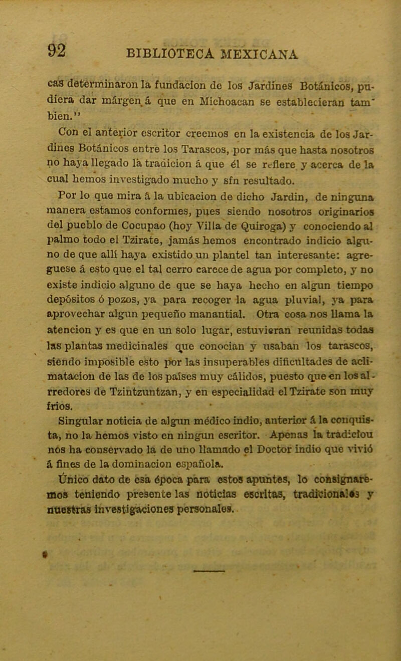 cas detérmiharon la fundación do los Jardines Botánicos, pu- diera dar mái'gen^á que en Michoacan se establecieran tam bien.” Con el anterior escritor creemos en la existencia de los Jar- dines Botánicos entre los Tarascos, por más que basta nosotros no haya llegado lá tradición á que él se refiere y acerca de la cual hemos investigado mucho y sfn resultado. Por lo que mira á la ubicación de dicho Jardin, de ninguna manera estamos conformes, pues siendo nosotros originarios del pueblo de Cocupao (hoy Villa de Quiroga) y conociendo al palmo todo el Tzirate, jamás hemos encontrado indicio algu- no de que allí haj'a existido un plantel tan interesante: agre- gúese á esto que el tal cerro carece de agua por completo, y no existe indicio alguno de que se haya hecho en algún tiempo depósitos ó pozos, ya para recoger la agua pluvial, ya para aprovechar algún pequeño manantial. Otra cosa nos llama la atención y es que en un solo lugar, estuvieran reunidas todas las plantas medicinales que conocían y usaban los tarascos, siendo imposible ésto por las insuperables dificúltades de acli- matación de las de los países muy cálidos, puesto que en los al- rredores de Tzintzuntzan, y en especialidad el Tzirate son muy fríos. Singular noticia de algún médico indio, anterior á la conquis- ta, no la hemos visto en ningún escritor. Apenas la tradicíou nos ha conservado la de rmo llamado el Doctor indio que aútíó á fines de la dominación española. Único dato de esa época para estos apuntes, lo consignare- mos teniendo presente las noticias escritas, tradicionales y nuestras investigaciones personales.