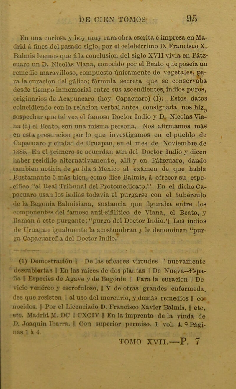 Eu una curiosa y hoy muy rara obra escrita é impresa en Ma- drid á fines del pasado siglo, por el celebérrimo D. Francisco X. Balmis leemos que fila conclusión del siglo XVII vivia en Pátz- cuaro un D. Nicolás Viana, conocido por el Beato que poseía un remedio maravilloso, compuesto tínicamente de vegetales, pa- ra la curación del gfilico; fórmula secreta que se conservaba desde tiempo inmemorial entre sus ascendientes, indios puros, originarios de Acapuacaro (hoy Capacuaro) (1); Estos datos coincidiendo con la relación verbal antes consignada nos hiz^ sospechar que tal voz el famoso Doctor Indio y D. Nicolás Via- na (á) el Beato, son una misma persona. Nos afirmamos más en esta presunción por lo que investigamos en el pueblo de Capacuaro y ciudad de Uniapan, en el mes de Noviemb.te de 1885. En el primero se acuerdan aun del Doctor Indio y dicen haber residido alternativamente, allí y en Pátzcuaro, dando también noticia de ¿u ida á ^México al exfimen de que habla Bustamante ó más bien, como dice Balmis, á ofrecer su espe- cífico “al Real Tribunal del Protomedicatp.” En el dicho Ca- Itacuaro usan los indios todavía el purgarse con el tubérculo de la Begonia Balmisiána, sustancia que figuraba entre los componentes del famoso anti-sifilítico de Viana, el Beato, y llaman á este purgante; “purga del Doctor Indio.’[ Loa indios de Uruapan igualmente la acostumbran y le denominan “pur- ga Capacuareña del Doctor Indio.’ (1) Demostración II De las eficaces virtudes |f nuevamente descubiertas || En las raíces de dos plantas || Do Nueva—Espa- ña S Especies do Agave j' de Begonie || Para la curación |1 De vicio venéreo y escrofuloso, II Y de otras grandes enfenneda. des que resisten || al uso del mercurio, y.demás remedios H co* nocidos. |! Por el Licenciado I). Francisco Xavier Balmis. || etc. etc. Madrid M.DC II CXCIV || En la imprenta déla viuda de D. Joaquín Ibarra. |: Con superior penniso. 1 vol. 4. ® Pági- nas 1 á 4. TOMO xyii.—P. 7