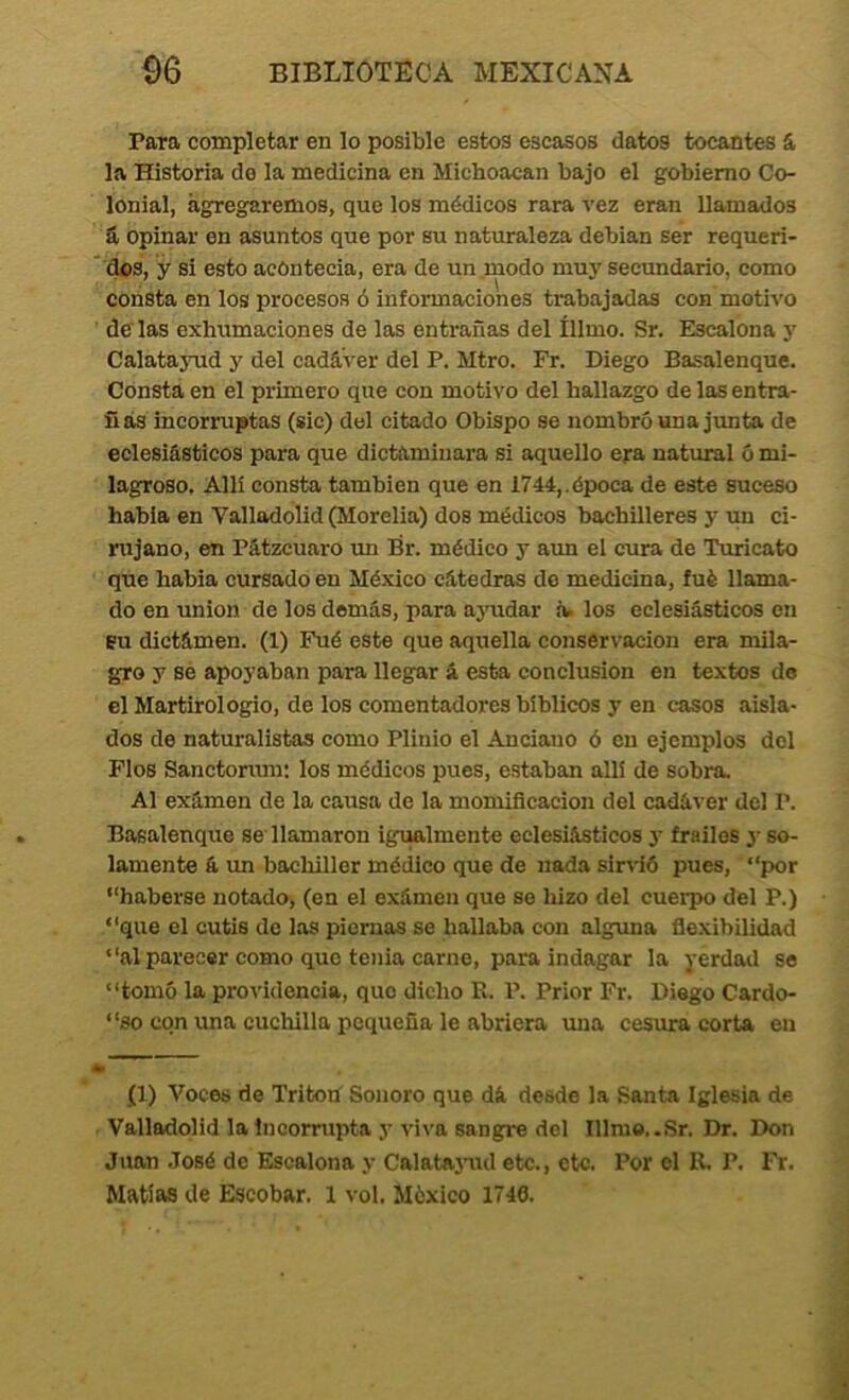 Para completar en lo posible estos escasos datos tocantes & la Historia do la medicina en Michoacan bajo el gobierno Co- lonial, agregaremos, que los médicos rara vez eran llamados á. opinar en asuntos que por su naturaleza debian ser requeri- ' dos, y si esto acOntecia, era de un .modo muj’ secundario, como consta en los procesos ó informaciones trabajadas con motivo de'las exhumaciones de las entrañas del íllmo. Sr. Escalona y CalatajTid y del cadáver del P. Mtro. Fr. Diego Basalenque. Consta en el primero que con motivo del hallazgo de las entra- ñas incorruptas (sic) del citado Obispo se nombró una junta de eclesiásticos para que dictaminara si aquello era natural ó mi- lagroso. Allí consta también que en 1744,.época de este suceso habla en Valladolid(Morelia) dos médicos bachilleres y vm ci- rujano, en Pátzeuaro un Br. médico y aun el cura de Turicato que había cursado en México cátedras do medicina, fué llama- do en unión de los demás, para aj’udar iw los eclesiásticos en BU dictámen. (1) Fué este que aquella conservación era mila- gro y sé apoyaban para llegar á esta conclusión en textos de el Martirologio, de los comentadores bíblicos y en casos aisla- dos de naturalistas como Plinio el Anciauo ó en ejemplos del Flos Sanctonmi: los médicos pues, estaban allí de sobra. Al exámen de la causa de la momificación del cadáver del P. Basalenque se llamaron igtialmente eclesiásticos y frailes y so- lamente á un bachiller médico que de nada sinió pues, “por “haberse notado, (en el exámen que se hizo del cuerpo del P.) “que el cutis de las piernas se hallaba con alguna flexibilidad “al parecer como que tenia carne, para indagar la yerdad se “tomó la providencia, que dicho R. P. Prior Fr. Diego Cardo- “so con una cuchilla pequeña le abriera una cesura corta en • (1) Voces de Tritón Sonoro que dá desde la Santa Iglesia de . Valladolid la incorrupta y vi\'a sangre del Illmo..Sr. Dr. Don Juan .José de Escalona y Calata3-ud etc., etc. Por el R. P. I^. Matías de Escobar. 1 vol. México 1740.