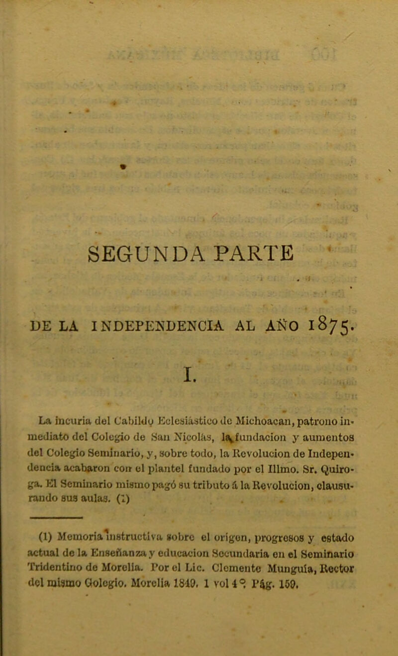 ■ c ' • ■ “'a SEGUNDA PARTE • i . >f DE LA INDEPENDENCIA AL AÑO 1875. I. La incuria del Cabildo Eclcüiástico de Michoacan, patrono iii' mediato del Colegio de San Nicolíis, l^íundacion y aumentos del Colegio Seminario, y, sobre todo, la Revolución de Indepen- dencia acabaron con el plantel fundado por el Illmo. Sr. Quiro- ga. El Seminario mismo pagó su tributo á la Revolución, clausu- rando sus aulas. (1) (1) Memoriainstructiva sobre el origen, progresos y estado actual de la Enseñanza y educación Secundaria en el Seminario 'rridentino de Morelia. Por el Lie. Clemente Mungula, Rector del mismo Gologlo. Morelia 1810. 1 vol 1 ® P4g. 150.