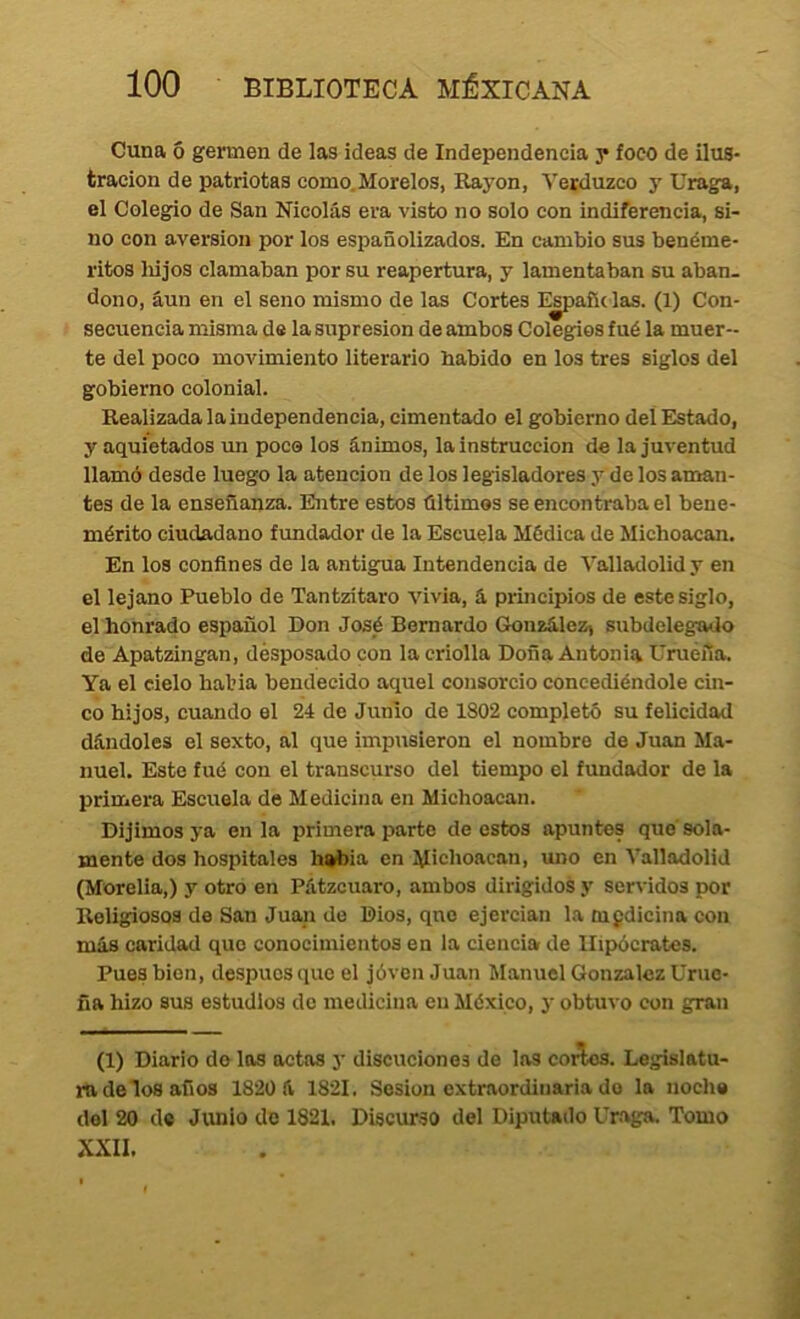 Cuna ó germen de las ideas de Independencia y foco de ilus- tración de patriotas como.Morelos, Kayon, Yerduzco y Uraga, el Colegio de San Nicolás era visto no solo con indiferencia, si- no con aversión por los españolizados. En cambio sus benéme- ritos liijos clamaban por su reapertura, y lamentaban su aban- dono, aun en el seno mismo de las Cortes E^añdas. (1) Con- secuencia misma de la supresión de ambos Colegios fué la muer- te del poco movimiento literario habido en los tres siglos del gobierno colonial. Realizadalaindependencia, cimentado el gobierno deí Elstado, y aquietados un poco los ánimos, la instrucción de la juventud llamó desde luego la atención de los legisladores y de los aman- tes de la enseñanza. Entre estos últimos se encontraba el bene- mérito ciudadano fundador de la Escuela Médica de Michoacan. En los confines de la antigua Intendencia de Valladolid y en el lejano Pueblo de Tantzítaro vivia, á principios de este siglo, el honrado español Don José Bernardo González, subdelegado de Apatzingan, desposado con la criolla Doña Antonia Uruéña. Ya el cielo halda bendecido aquel consorcio concediéndole cin- co hijos, cuando el 24 de Junio de 1802 completó su felicidad dándoles el sexto, al que impusieron el nombro de Juan Ma- nuel. Este fué con el transcurso del tiempo el fundador de la primera Escuela de Medicina en Michoacan. Dijimos ya en la primera parte de estos apuntes que'sola- mente dos hospitales habia en M'choacan, uno en Valladolid (Morelia,) y otro en Pátzcuaro, ambos dirigidos y servidos por Religiosos de San Juan de Dios, qno ejercian la medicina con más caridad que conocimientos en la ciencia de Hipócrates. Pues bien, despucsque el jóvcnJuan Manuel González Uruc- ña hizo sus estudios do medicina en México, y obtuvo con gran (1) Diario do los actas y discuciones de las coi^. Legislatu- ra de ios años 182Ü á 1821. Sesión extraordinaria do lo noche del 20 de Junio de 1821. Discurso del Diputado Uraga. Tomo XXII.