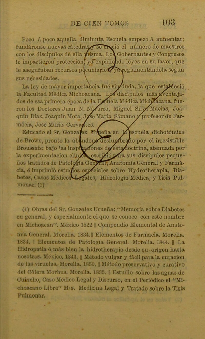 Poco á poco aquella diminuta Escuela empezó á aumentar; fundáronse nuevas cátedraa<y's^'ül>^ció el número de maestros con los discípulos de ella fásmoí. Loá Gobernantes y Congresos lo impartieron protección} j;^expidi(lido leyes en su favor, que le aseguraban recursos p^cuniavioSl^lt'feglamentándóla según sus ne'ccsidades. La ley de mayor importancia fué sin/duda, la que es^^cció la Facultad Médica Miclioacana. Lps discípulos másjfventaja- dos de esa primera época de la Eií(íuela Médica Mici^cana, fue- ron los Doctores Juan N. Na^rro, Miguel Silvia Macías, Joa- quín Diaz, Joaquín Jlot^ María Sámano i^rofesor cíe Far- mácia, José María Cerva/tes. Educado el Sr. Gonzafez Er escuela dichotómica io por el irresistible lefía en do BroVn, pronto la ablndoníéEdcsIm^ra Broussais: bajo las insp^eíones dcyíst^octrina, atenuada por la experimentación clúúA^scrünójíCra sus discípulos peque- ños tratados de Patol^a Gen?ft^Anatomía General y Farma- cia, é imprimió estudios espfSciales sobro Hydrotherapia, Dia- betes, Casos Médico^JLo^les, Hidrología Médica, y Tisis Pul- monar. (1) (1) Obras del Sr. González Uruefia: “Memoria sobre Diabetes on general, y especialmente el que so conoce con esto nombre en Michoaean’’. México 1822 || Compendio Elemental de Anato- mía General. Morolia. 183'i.|| Elementos de Farmacia. Morelia. WA. 1! Elementos de Patología General. Motolia. 1814. || La Hidropatía ó iníis bien la hidrotherapia desde su • origen basta noHotr.i8. México. 1843. || Método vulgar y fácil para la curación do los viruelas. Morelia. 1880. || Método preservativo y curativo del Cólera Morbus. Morelia. 1833. || Estudio sobro las aguas do Cuincho, Caso Médico Legal y Discurso, en el Periódico el “Mi- choacano Libre” M‘9. Medicina Legal y Tratado sobro la Tisis Pulmonar.