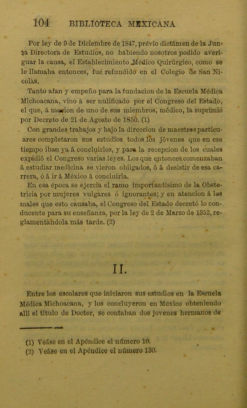 Por ley de 9 de Diciembre de 1847, prévio dictámen de la Jun- !)a Directora de Estudios, no habiendo nosotros podido averi- guar la causa, el Establecimiento 3Iédico Quirúrgico, como se le llamaba entonces, fué refundido en el Colegio 3e San Ni- colás. Tanto afan y empeño para la fundación de la Escuela Médica Michoacana, vino á ser nulificado por el Congreso del Estado, el que, á moeion de uno de sus miembros; médico, la suprimió por Decreto de 21 de Agosto de 1S5Ó. (1) Con grandes trabajos y bajo la dirección de maestr«sparticu- ares completaron sus estudios todos los jóvenes que en eso tiepipo iban ya íi concluirlos, y para la recepción de los cuales expidió el Congreso varias leyes. Los que eptonceacomenzabau íi estudiar medicina so vieron obligados, ó á desistir de esa ca- rrera, ó á ir á México á concluirla. En esa época se ejercía el ramo importantísimo de la Obste- tricia por mujeres vulgares ó ignorantes; y en atención & los males que esto causaba, el Congreso del Estado decretó lo con- ducente para su enseñanza, por la ley de 2 de Marzo do 1352, re- glamentándola más tarde. (2) II. Entre los escolares que iniciaron sus estudios en la Escuela Jfcdica Michoacana, y los concluyeron en México obteniendo allí el título do Doctor, so contaban dos jovenes hennanos do (1) Voáso en el Apéndice el número 10.