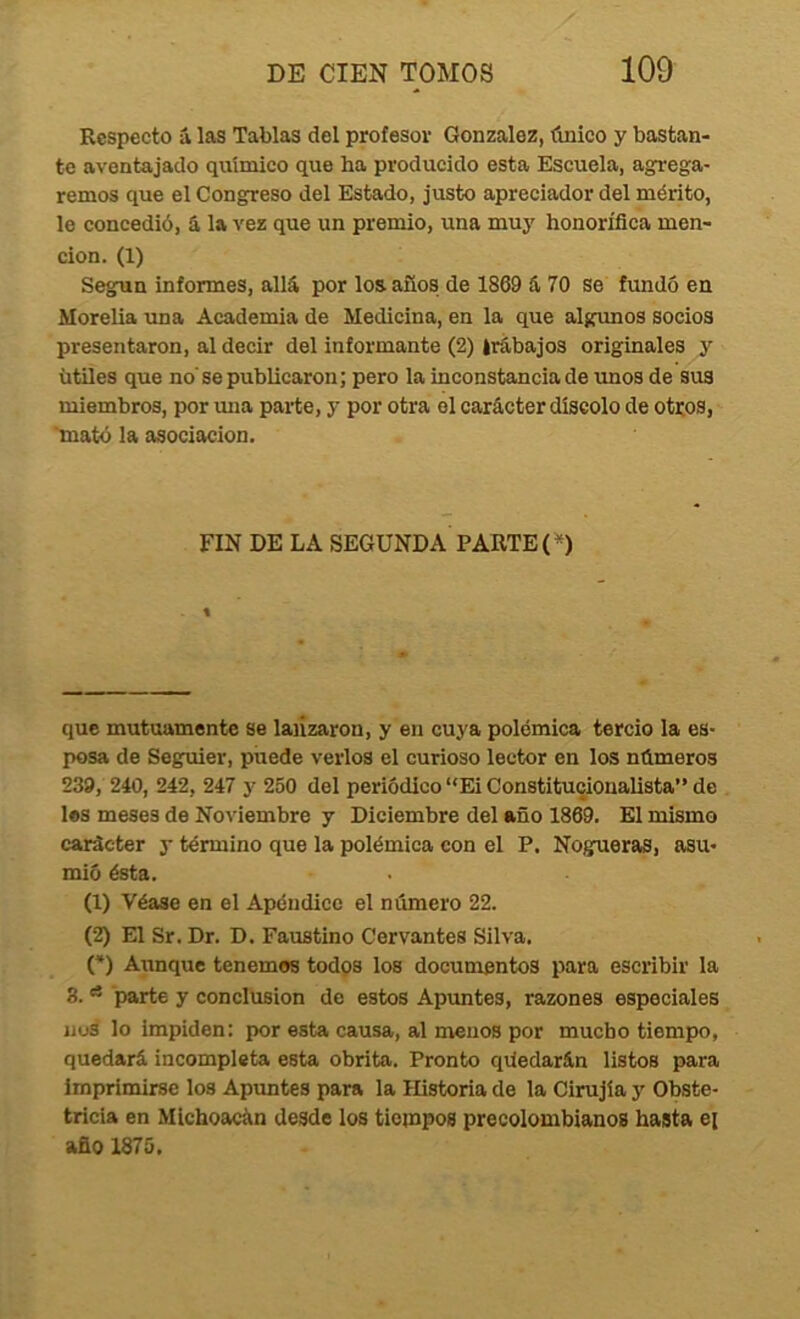 Respecto á las Tablas del profesor González, único y bastan- te aventajado químico que ha producido esta Escuela, agrega- remos que el Congreso del Estado, justo apreciador del mérito, le concedió, á la vez que un premio, una muy honorífica men- ción. (1) Según informes, allá por los años de 1869 á 70 se fundó en Morelia una Academia de Medicina, en la que algunos socios presentaron, al decir del informante (2) irábajos originales y útiles que no'se publicaron; pero la inconstancia de unos de sus miembros, por una parte, y por otra el carácter díscolo de otros, 'mató la asociación. FIN DE LA SEGUNDA PARTE (^) que mutuamente se lanzaron, y en cuya polémica tercio la es- posa de Seguier, puede verlos el curioso lector en los números 239, 240, 242, 247 y 250 del periódico “Ei Constitucionalista” de les meses de Noviembre y Diciembre del año 1869. El mismo carácter y término que la polémica con el P. Nogueras, asu- mió ésta. (1) Véase en el Apéndice el número 22. (2) El Sr. Dr. D. Faustino Cervantes Silva. (*) Aunqxic tenemos todos los documentos para escribir la 8. ^ parte y conclusión de estos Apuntes, razones especiales iius lo impiden: por esta causa, al menos por mucho tiempo, quedará incompleta esta obrita. Pronto qúedarán listos para imprimirse los Apimtes para la Historia de la Cirujía y Obste- tricia en Mlchoacán desde los tiempos precolombianos hasta ei año 1875.