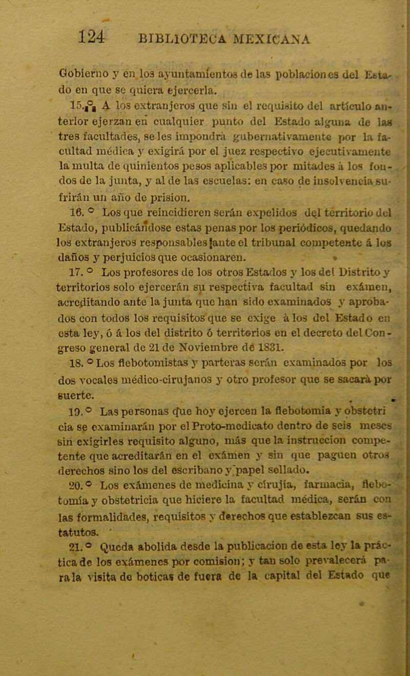 Gobierno j' en loa ayuntamíentoa de las poblaciones del Esta- do en que se quiera ejercerla. 15. |®, A los extranjeros que sin el requisito del artículo an- terior ejerzan eri cualquier punto del Estado al^ia de las tres facultades, seles impondrá gubernativamente por la fa- cultad médica y exigirá por el juez respectivo ejecutivamente la multa de quinientos pesos aplicables por mitades á los fon- dos de la junta, y al de las escuelas: en caso de insolvencia su- frirán un año de prisión. 16. ® Los que reincidieren serán expelidos dql territorio del Estado, publicándose estas penas por los periódicos, quedando los extranjeros responsables ¡ante el tribrmal competente á los daños y perjuicios que ocasionaren. ♦ 17. ® Los profesores de los otros Estados y los del Distrito y territorios solo ejercerán su respectiva facultad sin exámen, acreditando ante la junta que han sido examinados 5’aproba- dos con todos los requisitos que se exige álos del Estado en esta ley, 5 á los del distrito 6 territorios en el decreto del Con- greso general de 21 de Noviembre de 1831. 18. ® Los flebotomistas y parteras serán examinados por los dos vocales médico-cirujanos y otro profesor que se sacará por suerte. 19. ® Las personas ejue hoy ejercen la flebotomía y obstetri cia sp examinarán por el Proto-modicato dentro de seis meses sin exigirles requisito alguno, más que la instrucción compe- tente que acreditarán en el exámen y sin que paguen otros derechos sino los del escribano y'papel sellado. 20. ® Los exámenes de medicina y círujia, farmacia, flebo- tomía y obstetricia que hiciere la facultad médica, serán con las formalidades, requisitos y derechos que establezcan sus es- tatutos. ■ 21. ® Queda abolida desde la publicación de esta ley la prác- tica de los exámenes por comisión; y tan solo prevalecerá pa- rala visita do boticas de fuera de la capital del Estado que