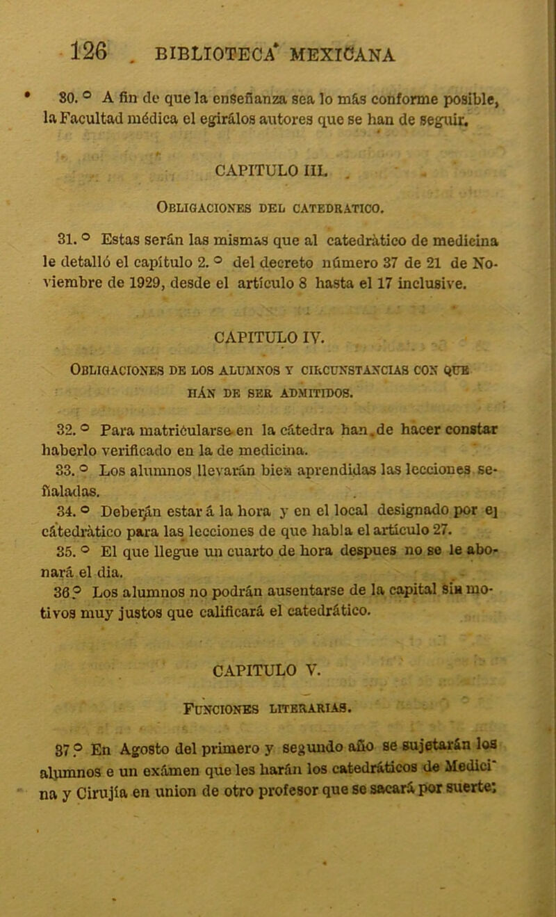 • 80. ® A fin de que la enseñanza sea lo más conforme posible, la Facultad médica el egirálos aiitores que se han de seguir. CAPITULO IIL , ObIíIGACIOXES del CATEDRATICO. 31. ® Estas serán las mismas que al catedrático de medicina le detalló el capítulo 2. ® del decreto número 37 de 21 de No- viembre de 1929, desde el artículo 8 hasta el 17 inclusive. CAPITULO IV. Obligaciones de los alumnos y cikcunstancus con que iiAn de ser admitidos. 32. ® Para matriCularsa.en la cátedra han.de hacer constar haberlo verificado en la de medicina. 33. ® Los alumnos llevarán biea aprendidas las lecciones se- ñaladas. 34. ® Deberán estar á la hora y en el local designado por ej cátedratico para las lecciones de que habla el articulo 27. 35. ® El que lleg^ue un cuarto de hora después no se le abo- nará el dia. 36® Los alumnos no podrán ausentarse de la capital sin mo- tivos muy justos que calificará el catedrático. CAPITULO V. Funciones literarias. 37 ® En Agosto del primero y segundo año se sujetarán loa alumnos e un exámen que les harán los catedráticos da Medici na y Cirujía en unión de otro profesor que so sacará por suerte: