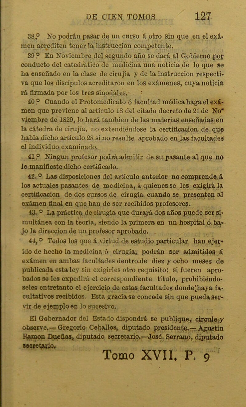 38? No podrán pasar de un curgo á otro sin que en el esá* men acrediten tener la instrucción competente. 39 ? En Noviembre del segundo afío se dará al Gobierno .por conducto del catedrático de medicina una noticia de lo que se ha enseñado en la clase de cirujía y de la instrucción respecti- va que los discípulos acreditaron en los exámenes, cuya noticia rá firmada por los tres sinotíales,- • 40? Cuando el Protomedicato 5 facultad médica haga el exá- men que previene al artículo 18 del citado decreto de 21 de No* viembre do 1829., lo hará también de las materias enseñadas en la cátedra de cirujía, no extendiéndose la certificación de que habla dicho artículo 28 si no resulte aprobado en.las facultades el individuo examinado. 41 ? Niagxm profesor podrá admitir de su pasante al que no le.manifieste dicho certificado. 42. * Las disposiciones del artículo anterior no comprende á los actuales pasantes de medicina, á quienes se les exigirá la certíficacipn de dos cursos de cirugía cuando se presenten al exámen final en que han de sor recibidos profesores. 43. ® La práctica de cirugía que durajrá dos años puede ser si- multánea con la teoría, siendo la primera en un hospital ó ba,- jo la dirección de un profesor aprobado. 44. ® Todos los que á virtud de estudio particular han ejei;- ido de hecho la medicina 6 cirugía, podrán ser admitidos á exámen en ambas facultades dentro-de diez y ocho meses de publicada esta lej'sin exigirles otro requisito: si fueren apro- bados se les expedirá el correspondiente título, prohibiéndo- seles entretanto el ejercicio de estas, facultades donde^haya fa- cultativos recibidos. Esta gracia se concede sin que pueda ser- vir de ejemplo en lo sucesivo. El Gobernador del Estado dispondrá se publique, ct^culejj' observe.—Gregorio Ceballos, diputado presidente.-r Agustín Ran^ Dueñas, diputado secretariq.—José. Serrano, diputado lecret^io. Tomo XVII. P. 9