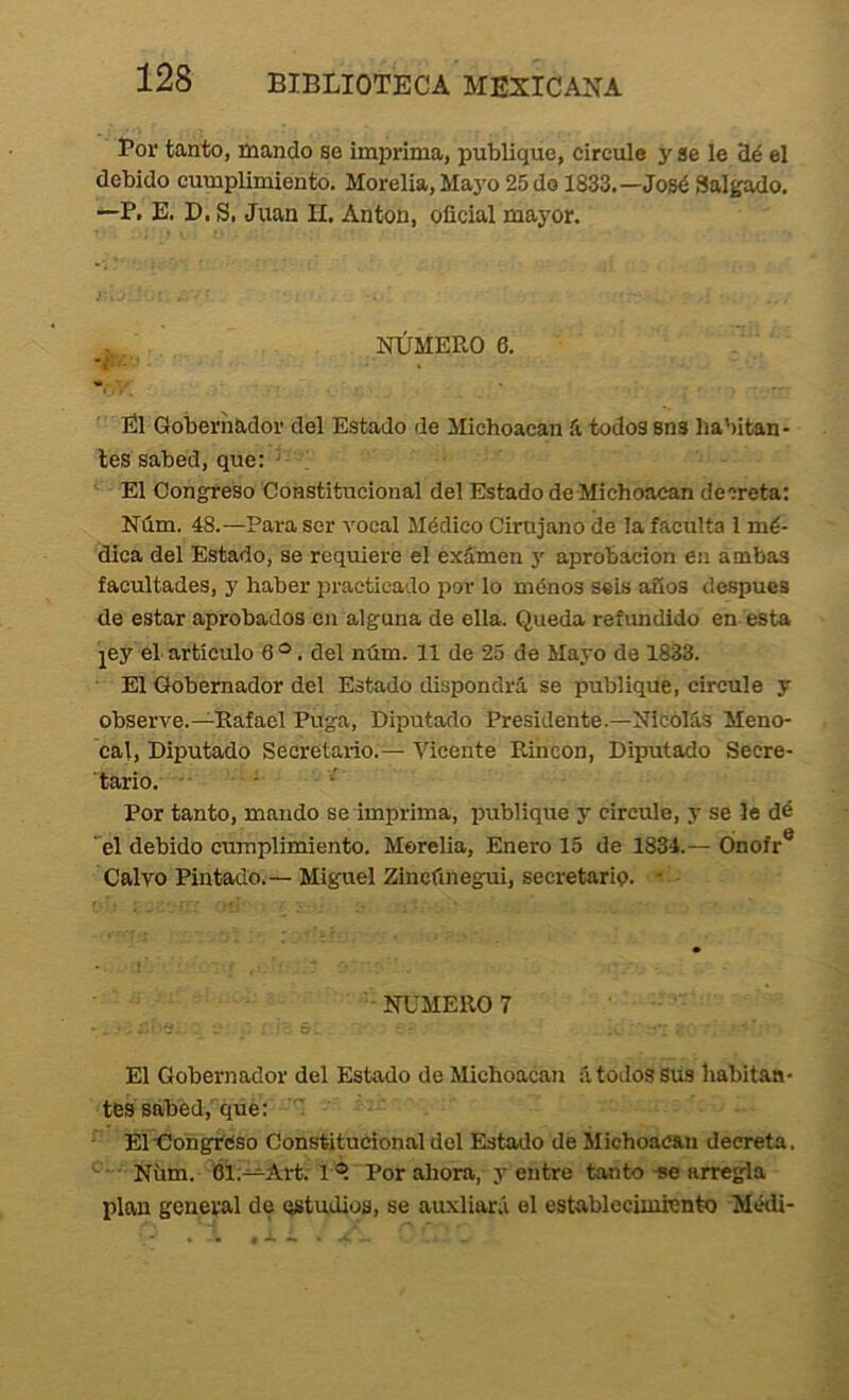 Bor tanto, ínando se imprima, publique, circule y se le 3é el debido cumplimiento. Morelia, Maj'o 25 do 1833.—José ¡Salgado. —P. E. D. Si Juan II. Antón, oficial mayor. NÚMERO 6. El Gobernador del Estado de Michoacan á todos sns habitan- tes sabed, que: - El Oong^reso Constitucional del Estado de-Michoacan decreta: Núm. 48.—Para ser vocal Médico Cirujano de la faculta l mé- dica del Estado, se requiere el exámen 5' aprobación en ambas facultades, y haber practicado por lo ménos seis años después de estar aprobados en alguna de ella. Queda refundido en esta jey el artículo 6 ®. del ntim. 11 de 25 de Mayo de 1833. El Gobernador del Estado dispondrá se publique, circule y observe.—Rafael Fuga, Diputado Presidente.—Nicolás Meno- cal. Diputado Secretario.— Vicente Rincón, Diputado Secre- tario. -■ * Por tanto, mando se imprima, publique y circule, y se le dé 'el debido cumplimiento. Morelia, Enero 15 de 1834.— Ónofr® Calvo Pintado.—Miguel Zinctínegui, secretarip. - NUMERO! .‘'•'íí. . Ó El Gobernador del Estado de Michoacan á todos Sus habitan- tes sabed, que: ElÚohgVéso Constitucional del Estado de Michoacan decreta. Nüm. 61;—Art: 1 Por ahora, y entre tanto -se arregla plan general de estudios, se auxliará el establecimiento Médi-