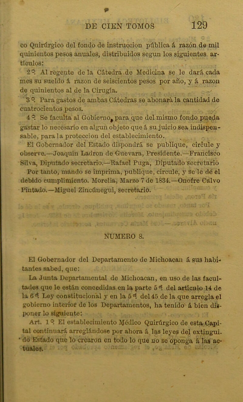 p DE CIEN TOMOS 129 co Quirúi’gico del fondo de instrucción pública á razón de mil quinientos pesos anuales, distribuidos según los siguientes ar- tículos; •2®. Al regente déla Cátedra.de Medicina se le dará cada mes su sueldo á razón de seiscientos pesos por año, y á razón de quinientos al de la Cirugía. ' B ®. Para gastos de ambas Cátedras se abonará la cantidad de cuatrocientos pesos. 4 ®. Se faculta al Gobierno, para que del mismo fondo pueda gastar lo necesario en alguii objeto que á su juicio sea indispen- sable, parala protección del establecimiento. El Gobernador del Estado dispondrá se publiqué, circule y observe.—Joaquín Ladrón de Guevara, Presidente.—Francisco Silva, Diputado secretario.—Rafael Puga, Diputado sectetarió Por tanto, mando so imprima, publique, circule, y Se le dé el deWdo cumplimiento. Morelia, Marzo 7 de 1834.—Onofre Calvo Pintado.—Miguel Zincúnegui, secretario. NUMERO 8. El Gobernador del Departamento de Micboacau á sus habi- tantes sabed, que: La J unta Departamental de Michoacan, en uso de las facul- tades que le están concedidas en la parte 6 '1 del articulo 14 de la C 'í Ley constitucional y en la 6 'í del 45 de la que arregla el gobierno interior de los Departamentos, ha tenido á bien dis- poner lo siguiente; Art. 1 ^ El establecimiento Módico Quirúrgico de esta Capi- tai continuará arreglándose por ahora á.las leyes del extingui. do Estado que lo crearon en todo lo que no so oponga á las ac- túalo.?. ...