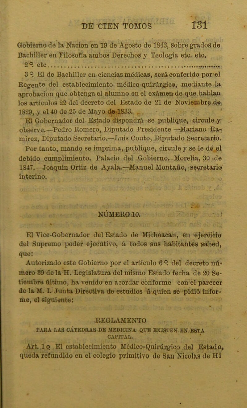 Gobierno de la Nación en 19 de Agosto de 1813, sobre grados de Bachiller en Filosofía ambos Derechos y Teología etc. etc. 2®. etc 3 El de Bachiller en ciencias médicas, será conferido por el Regente del establecimiento médico-quirúrgico, mediante la aprobación que obtenga el alumno en el examen de que hablan los artículos 22 del decreto del Estado de 21 de Noviembre de. 1829, y el 40 de 25 de Mayo de-1833. , ■ ' El Gobernador del Estado dispondrá se publique, circule y observe.—Pedro Romero, Diputado Presidente —Mariano Ea- mirez. Diputado Secretario.—Luis Couto, Diputado Secretarfe. Por tanto, mando se imprima, publique, circule y se le dé.el debido cumplimiento. Palacio d?I Gobierno. MoreKa, 30 de 1847.—Jooquin Ortiz de Ayala.—Manuel Montano, secretario' interino. NÚMERO .10. El Vice-Gobemador del Estado de Michoacan, en ejercicio del Supremo poder ejecutivo, á todos sus habitantes sabed, que: Autorizado este Gobierno por el artículo 6 ®. del decreto nú- mero 39 déla H. Legislatura del mismo Estado fecha de 20 Se- tiembre último, ha venido en acordar conforme con el parecer de la M. I. Junta Directiva de estudios á quien se pidió infor- me, el siguiente: REGLAMENTO r.UlA LAS CÁTEDRAS DE MEDICINA QUE EXISTEN EN ESTA CAPITAL. Art. lo El establecimiento Médico-Quirúrgico del Estado, queda refundido en el colegio primitivo de San Nicolás de Hi