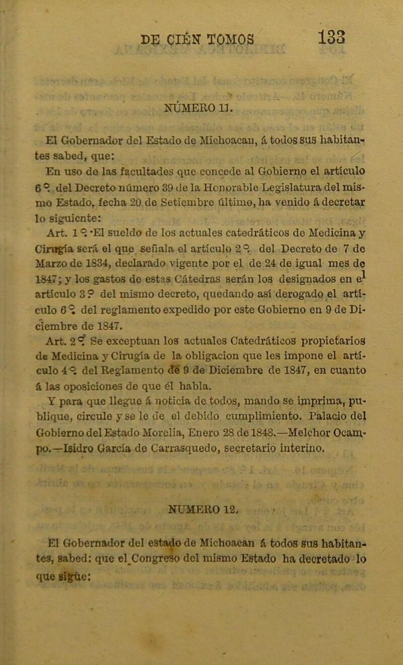 IfÚMEROll. El Gobernador del Estado de Michoacau, á todos SUS habitan- tes sabed, que: En uso de las facultades que concede al Gobierno el articulo 6 ®. del Decreto número 39 de la Honorable Legislatura del mis- mo Estado, fecha 20 do Setiembre último, ha venido á decretar lo siguiente: Art. 1 *E1 sueldo de los actuales catedráticos de Medicina y Cirugía será el que señala el artículo 2 del Decreto de 7 de Marzo de 1834, declarado vigente por el de 24 de igual mes de 1847; y los gastos do estas Cátedras serán los designados en artículo 3 ? del mismo decreto, quedando así derogado el artí- culo 6 del reglamento expedido por este Gobierno en 9 de Di- ciembre de 1847. Art. 2 Se exceptúan los actuales Catedráticos propietarios de Medicina y Cirugía de la obligación que les impone el artí- culo 4^^ del Reglamento cT5 9 de Diciembre de 1847, en cuanto á las oposiciones de que él habla. Y para que llegue á noticia de todos, mando se imprima, pu- blique, circulo y se le de el debido cumplimiento. Palacio del Gobierno del Estado Morclia, Enero 28 de 1848.—Melchor Ocam- po.—Isidro García do Carrasquedo, secretario interino. NUMERO 12, El Gobernador del estado de Michoacan á todos sus habitan- tes, sabed: que el_Congreso dcl mismo Estado ha decretado lo que sigue: