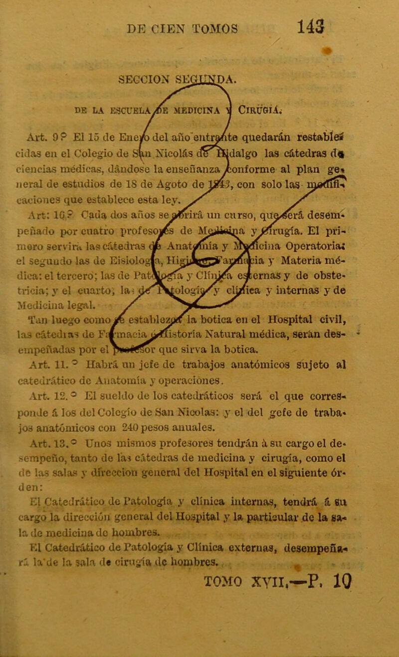 DE liA raCUELAiBE MEDICINA TI CiRPSiii Art. 9 P El 15 de Ene/i del auo'eiitranto quedarán restableí oídas en el Colegio de Nicolás (ieHidalgo las cátedras d« ciencias médicas, dándose la enseñanzayconforme al plan ge» neral de estadios de 18 de Agoto de li»-3, con solo las njadln» caciones que establece esta ley. Art: IQ? Cada dos años seam’irá un curso, qua^rá desem- peñado por cuatro profesosCs de M^Uoina yííirugía. El pri- mero servirit las cátedras A Anatimiia y iradlcina Operatoria» el segundo las de Eisiologla, HigiAg^artfitcia y Materia mé- dica; el tercero; las de Pat\pgm y Clín^ía eaemas y de obste- tricia; y el cuarto; lai jJ^^Vjologíy'A' clj/iea y internas y de Medicina legal. Tan luego como^ establezpíí la botica en el Hospital civil, las cátedras de Fm-inaeiaj^ífistoria Natural médica, serán des- empeñadas por el pwíííor que sirva la botica. Art. 11. ^ Habrá un jefe de trabajos anatómicos sujeto al catedrático de Anatomía y operaciones. Art. 12. ® El sueldo de los catedráticos será el que corres- ponde á los del Colegio de San Nicolás: y el del gefe de traba- jos anatómicos con 240 pesos anuales. Art. 13.® Unos mismos profesores tendrán ásu cargo el de- .sempeño, tanto de las cátedras de medicina y cirugía, como el de las sala.'» y dirección general del Hospital en el siguiente ór- den: El Catedrático de Patología y clínica internas, tendrá á 8u cargo la dirección general del Hospital y la particular de la sa- la de medicina do hombres. El Catedrático de Patología y Clínica externas, desempeña- rá la'de la sala de cirugía de hombres. TOMO xyii.—P. 10