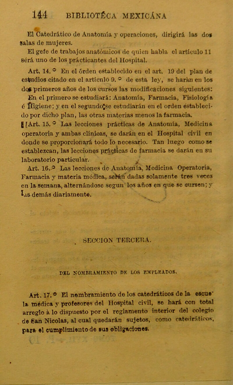 El ÍJatedrático de Anatomía j’ operaciones, dirigirá las dos salas de mujeres. El gefe de trabajos anatómicos de quien habla el artículo 11 8érá uno de los prácticantes del Hospital. Art. 14. ® En el orden establecido en el art. 19 del plan de estudios citado en el artícnlo 9. ® de esta ley, se harán en los dqt primeros años de los cursos las modiflcaclones siguientes: En el primero se estudiará: Anatomía, Farmacia, Fisiología é fiigiene; y en el segundojse estudiarán en el orden estableci- do por dicho plan, las otras materias menos la farmacia. ¡[Art. 15.® Las lecciones prácticas de Anatomía, Medicina operatoria y ambas clínicos, so darán en el Hospital civil en donde se proporcionará todo lo necesario. Tan hxego como se establezcan, las lecciones prácticas de farmacia se darán en su laboratorio particular. ^ Art. 16. ® Las lecciones de Anatomía, Medicina Operatoria, Farmacia y materia médica, seián* dadas solamente tres reces en la semana, alternándose según los años en que se cursen; y las demás diariamente. SECCION TERCEIIA. DEL NOMBRAMIBKTO DE LOS EMPLEADOS. Art. 17.® El nombramiento do los catedráticos de la escue* la médica y profesores del Hospital civil, se hará con total arreglo á lo dispuesto por el reglamento interior del colegio de 6an Nicolás, al cual quedarán sujetos, como oatedrático*i, para *1 cumplimiento de sus obligaciones,