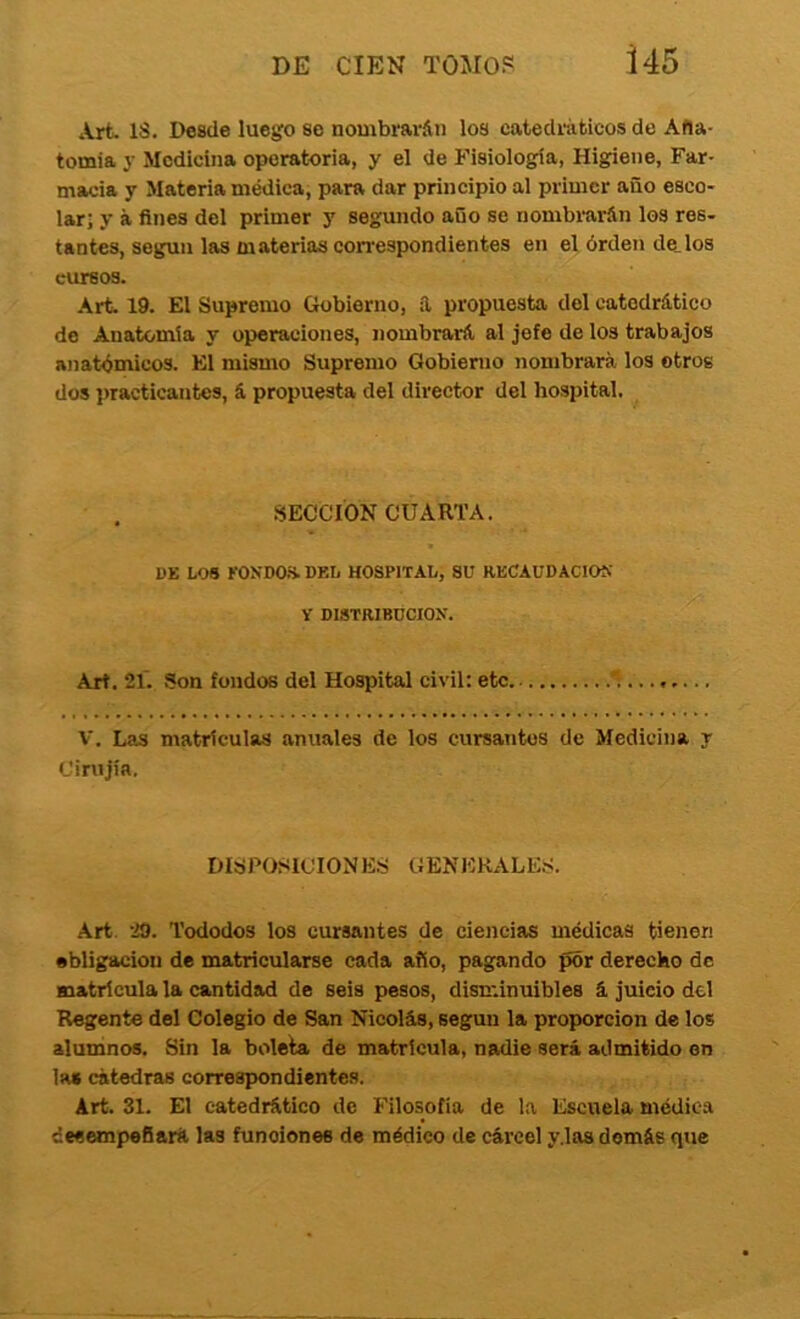 i 45 Art. IS. Desde luego se nombrarán los catedráticos de Afla- tomia y Medicina operatoria, y el de Fisiología, Higiene, Far- macia y Materia médica, para dar principio al primer año esco- lar; y á fines del primer y segundo año se nombrarán los res- tantes, según las materias correspondientes en el órden de_los cursos. Art 19. El Supremo Gobierno, a propuesta del catedrático de Anatomía y operaciones, nombrará al jefe de los trabajos anat«imico3. El mismo Supremo Gobierno nombrará los otros dos i>racticantes, á propuesta del director del hospital. SECCION CUARTA. DE LOS KONDOS.DEL HOSPITAL, SU RECAUDACION Y DISTRIBUCION. Art. 21. Son fondos del Hospital civil: etc ^. V. Las matrículas anuales de los cursantes de Medicina y Cirujía. DISPOSICIONES GENERALES. Art. 29. Tododos los cursantes de ciencias médicas tienen •bligaciou de matricularse cada año, pagando por derecho de matrícula la cantidad de seis pesos, disniinuibles á juicio del Regente del Colegio de San Nicolás, según la proporción de los alumnos. Sin la boleta de matrícula, nadie será admitido en las cátedras correspondientes. Art. 31. El catedrático de Filosofía de la Escuela médica desempeñará, las funciones de médico de cárcel y.laa demás que