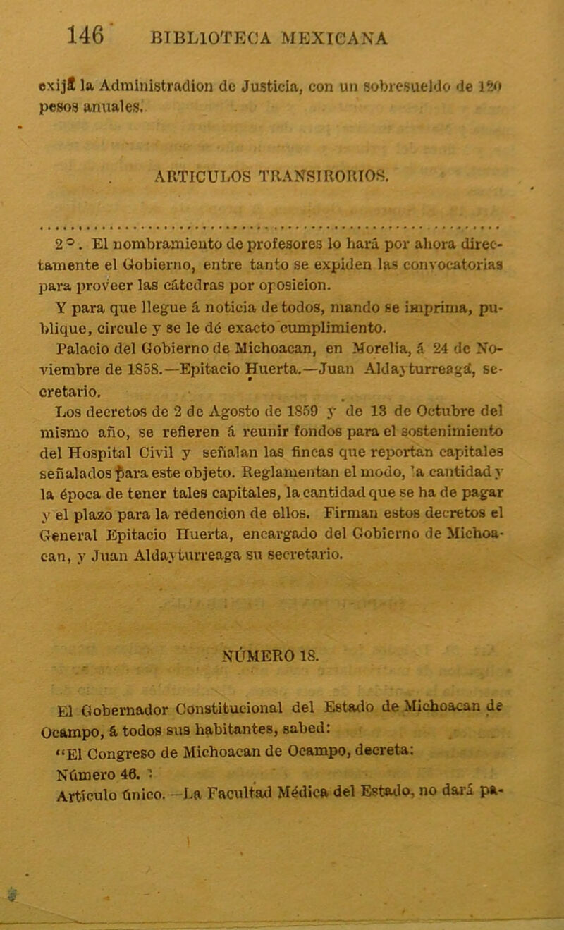 exijí la Admínistradion de Justicia, con un sobresueldo de Ití» pesos anuales. ARTICULOS TRANSmORIOS. 2 ®. El nombramiento de profesores lo hará por ahora direc- tamente el Gobierno, entre tanto se expiden las convocatorias para proveer las cátedras por oposieion. Y para que lleg:ue á noticia de todos, mando se imprima, pu- blique, circule y se le dé exacto cumplimiento. Palacio del Gobierno de Michoacan, en Morelia, á 24 de No- viembre de 1858.—Epitacío Huerta.—Juan Aldayturreaijd, se- cretario. Los decretos de 2 de Agosto de 1859 y de 13 de Octubre del mismo año, se refieren á reunir fondos para el sostenimiento del Hospital Civil y señalan las fincas que reportan capitales señalados ^ara este objeto. Reglamentan el modo, ’a cantidad y la época de tener tales capitales, la cantidad que se ha de pagar y el plazo para la redención de ellos. Firman estos decretos el General Epitacio Huerta, encargado del Gobierno de Michoa- ean, y Juan Aldayturreaga su secretario. NLTMER018. El Gobernador Constitucional del Estado de Michoacan de Ocampo, á todos sus habitantes, sabed: “El Congreso de Michoacan de Ocampo, decreta: Número 46. : Artículo único.—La Facultad Médica del Estado, no dará pa- !