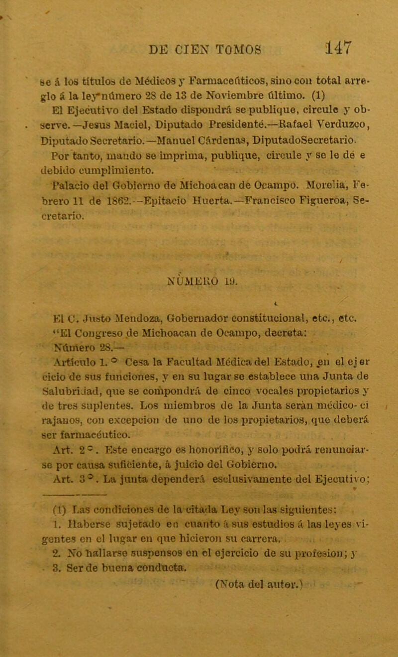 »e á los títulos de Médicos y Famiacefiticos, sino con total arre- glo í. la lej*número 28 de 13 de Noviembre último. (1) El Ejecutivo del Estado dispondrá se publique, circule y ob- serve.—Jesús Maciel, Diputado Presidente.—Rafael Verduzco, Diputado Secretario.—Manuel Cárdenas, DiputadoSecretario. Por tanto, mando se imprima, publique, circule y se le dé e debido cumplimiento. Palacio del Gobierno do Michoacan de Ocampo. Morelia, Fe- brero 11 de 1862.--Epitacio Huerta.—Francisco Figueroa, Se- cretario. NÚMERO i«. i. El C. Justo Mendoza, Gobernador constitucional, etc., etc. “El Congreso de Michoacan de Ocampo, decreta: Número 28.— .U-tlculo 1. ° Cesa la Facultad Médica del Estado, .en el ejer ciclo de sus funciones, y en su lugar se establece una Junta de Salubridad, que se compondrá de cinco vocales inopietarios y de tres suplentes. Los miembros de la Junta serán médico-ci rájanos, con e.Kcepcion de uno de los propietarios, que deberá ser farmacéutico. Art. 2 =. Este encargo os honovífleo, y solo podrá renunoiar- se por causa suficiente, á juicio del Gobierno. Art. 3^. La junta dependerá esclusivamente del Ejecutivo; (t) Las condiciones de la citada Ley son las siguientes: 1. Haberse sujetado en cuanto íi sus estudios á las leyes vi- gentes en el lugar en que hicieron su carrera. 2. No hallarse suspensos en el ejercicio de su profesión; y 3. Ser de buena conducta. (Nota del autor.)