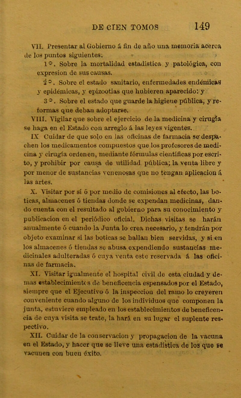 vil. Presentar al Gobierno 1 fin de año una memoria acerca de los pimtos siguientes; 1®. Sobre la mortalidad estadística y patológica, con expresión de sus causas. Ú ®. Sobre el estado sanitario, enfermedades endémicas y epidémicas, y epizootias que hubieren aparecido; y 3 ®. Sobre el estado que guarde la higietie pública, y re- formas que deban adoptarse. VIII. Vigilar que sobre el ejercicio de la medicina y cirugía se haga en el Estado con arreglo & las leyes vigentes. IX Cuidar de que solo en las oflcinas de farmacia se' despa- chen los medicamentos compuestos que los profesores de medi- cina y cirugía ordenen, mediante fórmulas cientíñeas por escri- to, y prohibir por causa de utilidad pública; la venta libre y por menor de sustancias venenosas que no tengan aplicación á las artes. X. Visitar por si ó por medio de comisiones al efecto, las bo- ticas, almacenes ó tiendas donde se expendan medicinas, dan- do cuenta con el resultado al gobierno para su conocimiento y publicación en el periódico oficial. Dichas visitas se harán anualmente ó cuando la Junta lo crea necesario, y tendrán por objeto examinar si las boticas se hallan bien servidas, y si en los almacenes ó tiendas se abusa expendiendo sustancias me- dicinales adulteradas ó cuya venta este reservada á las ofici- nas de farmacia. XI. Visitar igualmente el hospital civil de esta ciudad y de- mas «stablecimientc s de beneficencia espensados por el Estado, siempre que el Ejecutivo ó la inspección del ramo lo creyeren conveniente cuando alguno de los individuos que comjwnen la junta, estuviere empleado en los establecimientos de beneficen- cia de cuya visita se trate, la hará en su lugar el suplente res- pectivo. XII. Cuidar de la conservación y propagación de la vacima en el Estado, y hacer que se lleve una estadística de los qtie Be vacunen con buen éxito.