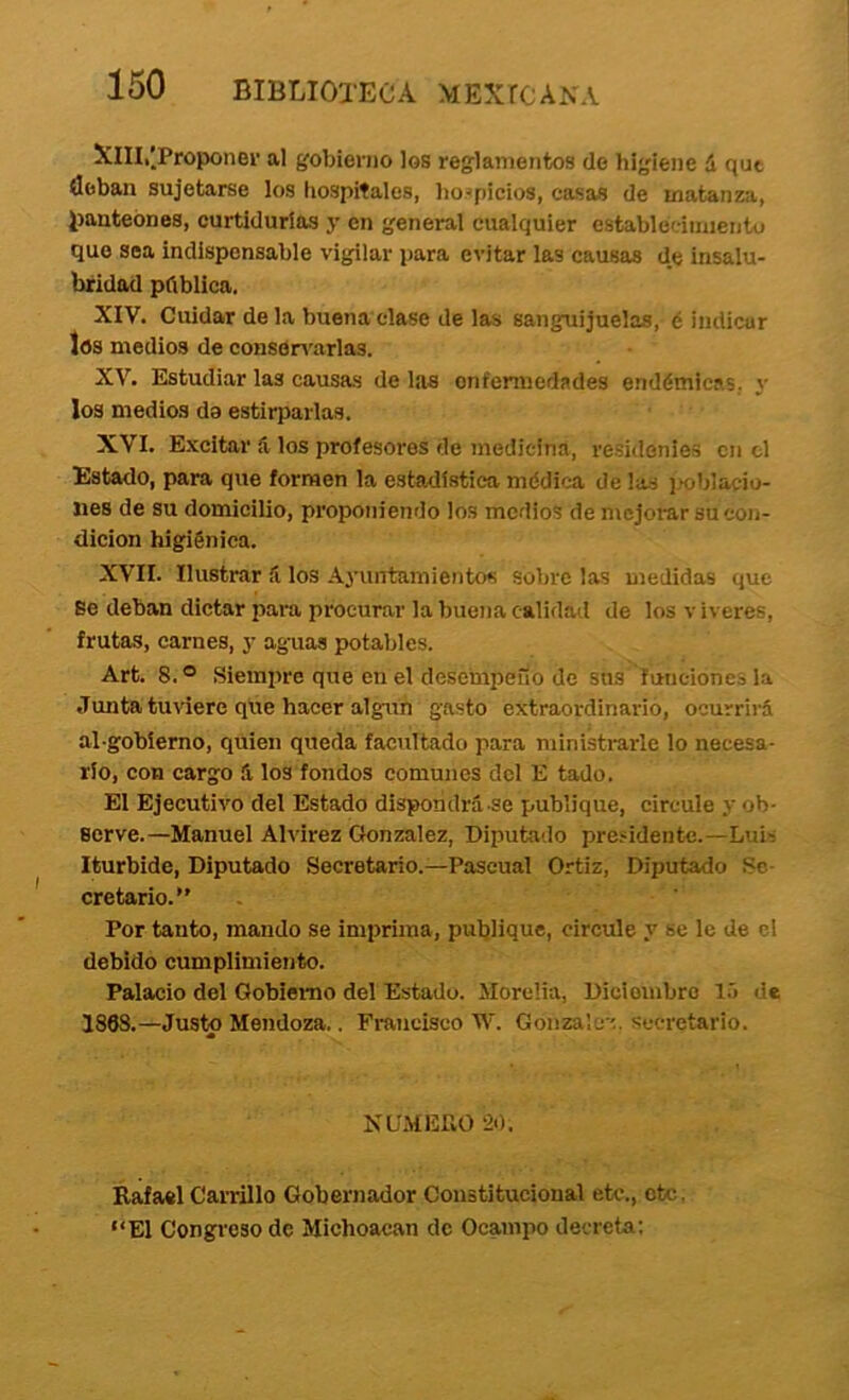 XlIIi'.Proponer al gobierno los reglamentos de higiene á que deban sujetarse los hospitales, hospicios, casas de matanza, l)anteones, curtidurías y en general cualquier establéciinientu que sea indispensable vigilar para evitar las causas d.e insalu- bridad pública. XIV. Cuidar de la buena clase de las sanguijuelas, é indicar los medios de consen'arlas. XV. Estudiar las causas de las enfermedades endémicas, y los medios da estirparlas. XVI. Excitar ú los profesores de medicina, residenies en el Estado, para que formen la estadística médica de las i.>oblacio- iies de su domicilio, proponiendo los medios de mejorar su con- dición higiénica. XVII. Ilustrar íi los Ayuntamientos sobre las medidas que Se deban dictar para procurar la buena calidad de los víveres, frutas, carnes, y ag-uas potables. Art. 8.® Siempre que en el desempeño de sus funciones la Junta tuviere que hacer algún gasto extraordinario, ocurrirá al-gobíerno, quien queda facultado para ministrarle lo necesa- rio, con cargo á los fondos comunes dcl E tado. El Ejecutivo del Estado dispondrá-se publique, circule y ob- serve.—Manuel Alvirez González, Diputado pra.-^idente.—Luii Iturbide, Diputado Secretario.—Pascual Ortiz, Diputado Se- cretario. Por tanto, mando se imprima, publiquC) circule y se le de el debido cumplimiento. Palacio del Gobierno del Estado. Morelia, Diciembre l.'> de 1868.—Justo Mendoza.. Fraiicisco W. Gonzaic-í. secretario. NUMEPvO ‘20. Rafael Carrillo Gobernador Constitucional etc., etc, “El Congreso de Michoacan de Ocampo decreta: