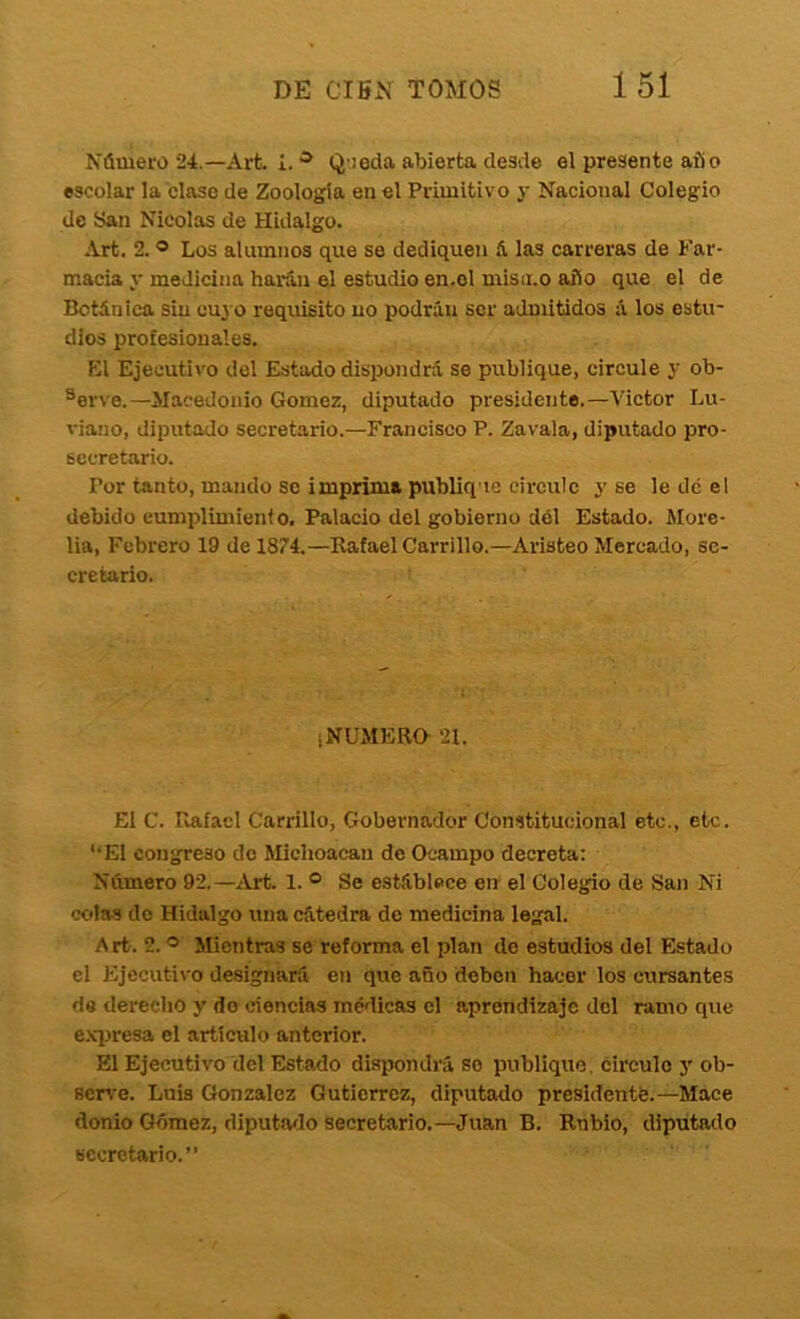 Número 24.—Arfe. 1.Q'ieda abierta desde el presente año escolar la clase de Zoología en el Primitivo y Nacional Colegio de San Nicolás de Hidalgo. Art. 2. ® Los alumnos que se dediquen A las carreras de Far- macia y medicina harán el estudio en.el mismo año que el de Botánica sin cuj o requisito no podráu ser admitidos á los estu- dios profesionales, K1 Ejecutivo del Estado dispondrá se publique, circule y ob- serve.—Macedonio Gómez, diputado presidente.—Victor Lu- viano, diputado secretario.—Francisco P. Zavala, diputado pro- secretario. Por tanto, mando se imprima publique circule y se le de el debido eumplimienf o. Palacio del gobierno dól Estado. More- lia. Febrero 19 de 1874.—Kafael Carrillo.—Aristeo Mercado, se- cretario. ¡NUMERO 21. El C. Piafacl Carrillo, Gobernador Constitucional etc., etc. ‘‘El congreso de Michoacan de Ocampo decreta: Número 92.—Art. 1. ® Se estáblece en el Colegio de San Ni colas do Hidalgo una cátedra de medicina legal. Art. 2. ® Mientras se reforma el plan do estudios del Estado el Ejecuti\'o designará en que año deben hacer los cursantes de derecho y do ciencias médicas el aprendizaje del ramo que e.xpresa el artículo anterior. El Ejecutivo del Estado dispondrá so publique, circulo y ob- seru'e. Luis González Gutiérrez, diputado presidente.—Mace donio Gómez, diputaflo secretario.—Juan B. Rubio, diputado secretario.”