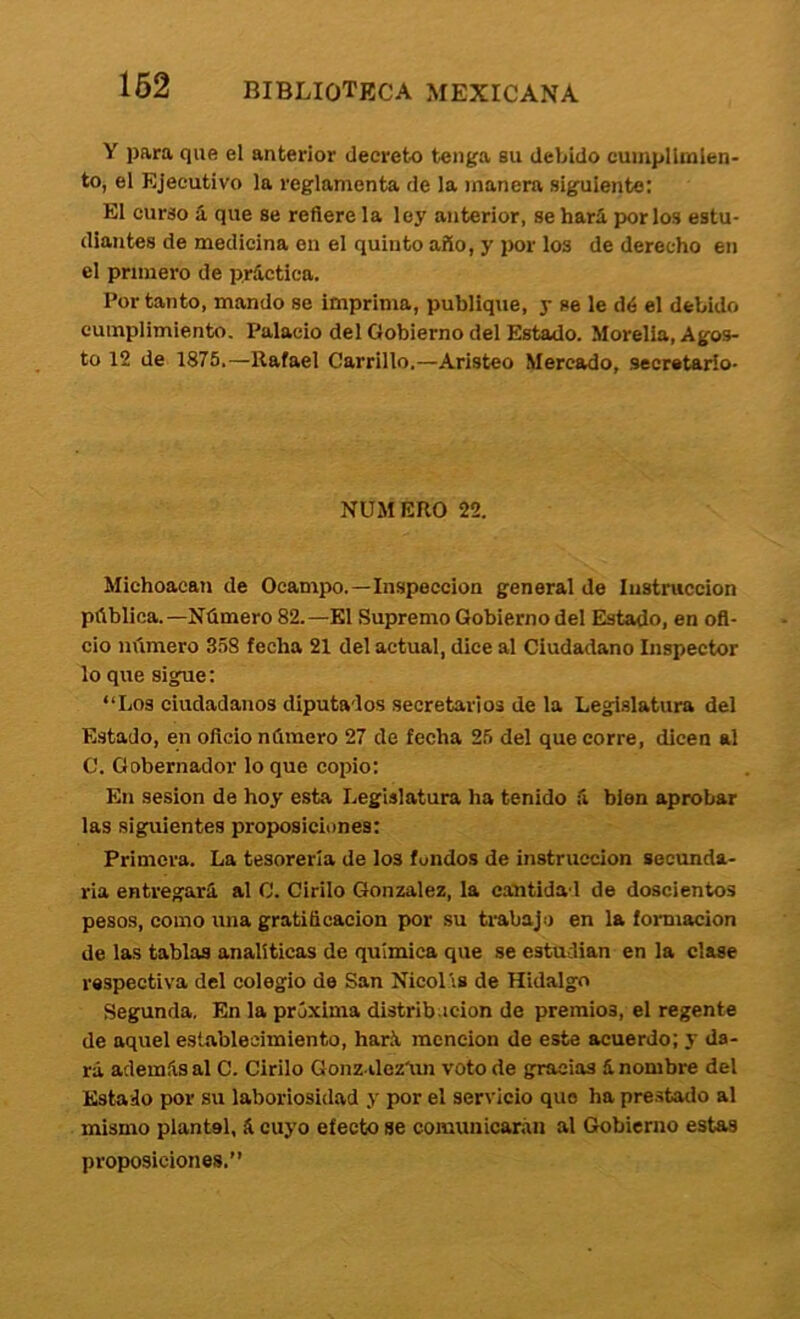 Y para que el anterior decreto tenga su debido cumplimien- to, el Ejecutivo la reglamenta de la manera siguiente: El curso á que se refiere la ley anterior, se hará por los estu- diantes de medicina en el quinto año, y por los de derecho en el primero de práctica. Por tanto, mando se imprima, publique, y se le dé el debido cumplimiento. Palacio del Gobierno del Estado. Morelia, Agos- to 12 de 1875.—Rafael Carrillo.—Aristeo Mercado, secretario- NÜMERO 22. Michoaean de Ocampo.—Inspección general de Instrucción pública.—Número 82.—El Supremo Gobierno del Estado, en ofi- cio número 358 fecha 21 del actual, dice al Ciudadano Inspector lo que sigue: “Los ciudadanos diputados secretarios de la Legislatura del Estado, en oficio número 27 de fecha 25 del que corre, dicen al C. Gobernador lo que coifio: En sesión de hoy esta Legislatura ha tenido á bien aprobar las siguientes proposiciones: Primera. La tesorería de los fundos de instrucción secunda- ria entregará al C. Cirilo González, la cantidad de doscientos pesos, como una gratificación por su trabajo en la formación de las tablas analíticas de química que se estudian en la clase respectiva del colegio de San Nicolis de Hidalgo Segunda, En la próxima distrib.icion de premios, el regente de aquel establecimiento, har.á mención de este acuerdo; y da- rá además al C. Cirilo Gonz ilezáin voto de gracias á nombre del Estado por su laboriosidad y por el servicio que ha prestatlo al mismo plantel, á cuyo efecto se comunicarán al Gobierno estas proposiciones.”