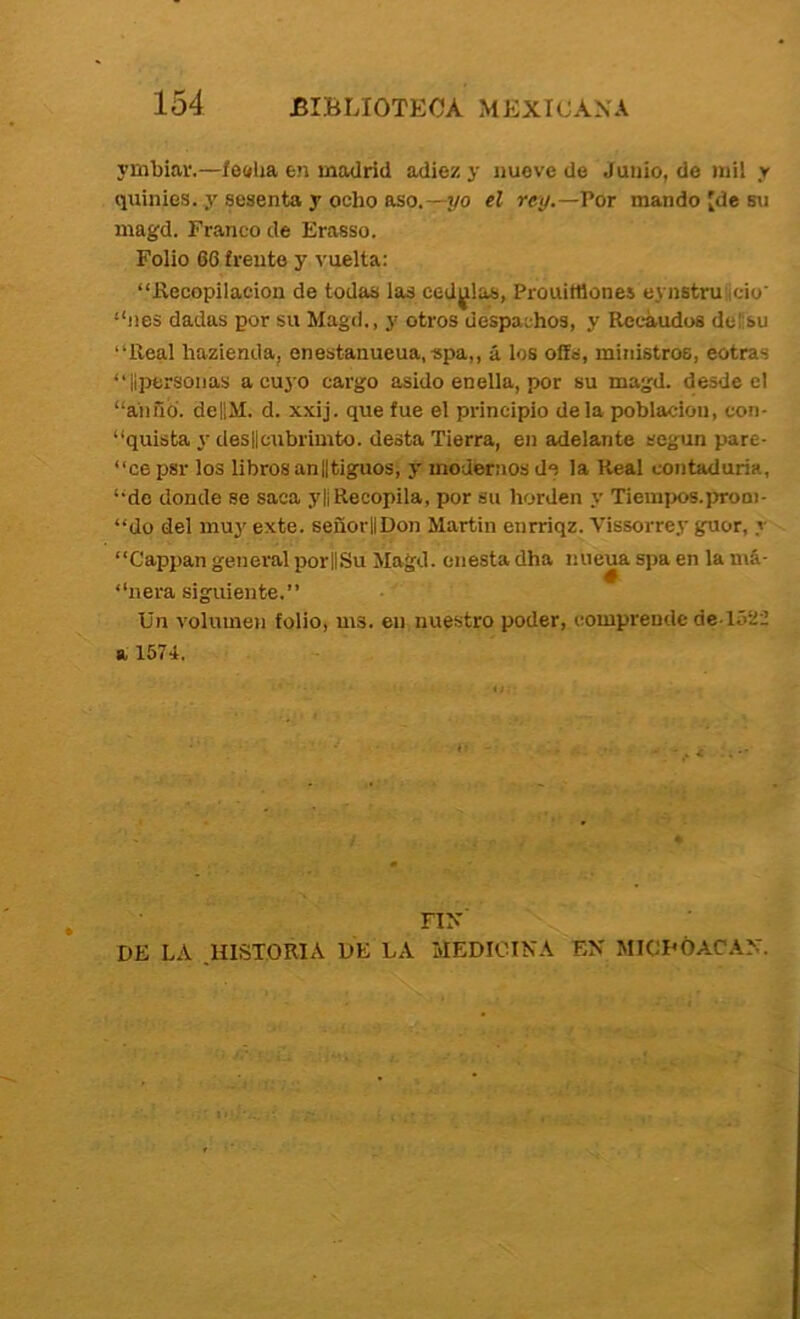 ymbiar.—fe<ília en maUrid adiez y nueve de Junio, de mil r qninies. y sesenta y ocho aso.—2/0 el rey.—Vor mando [de su magd. Franco de Erasso. Folio 66 frente y ^'uelta; “Kecopilacion de todas las cedrias, Prouittlones eynstru icio' “nes dadas por su Magd., y otros despachos, y Recaudos delísu “Real hazienda, enestanueua,-spa,, á los oífs, ministros, eotras “lipersoiias a cuyo cargo asido en ella, por su magd. desde el “aiiñd. dellM. d. x.xij. que fue el principio déla población, con- “quista y des||cubrimto. desta Tierra, en adelante según pare- “ce psr los libros anlltiguos, y modernos de la Real contaduría, “de donde se saca ylíRecopila, por su borden y TiemjXíS.iJroa)- “do del muy exte. señorllDon Martin enrriqz. Vissorrey guor, y “Cappan general porjiSu Magd. cuesta dha nueua spa en la má- “ñera siguiente.” Un volumen folio, ms. en nuestro poder, comprende de ló22 a 1574. / FIN DE LA ^HISTORIA DE LA MEDICINA EN MICI’ÓACAN.