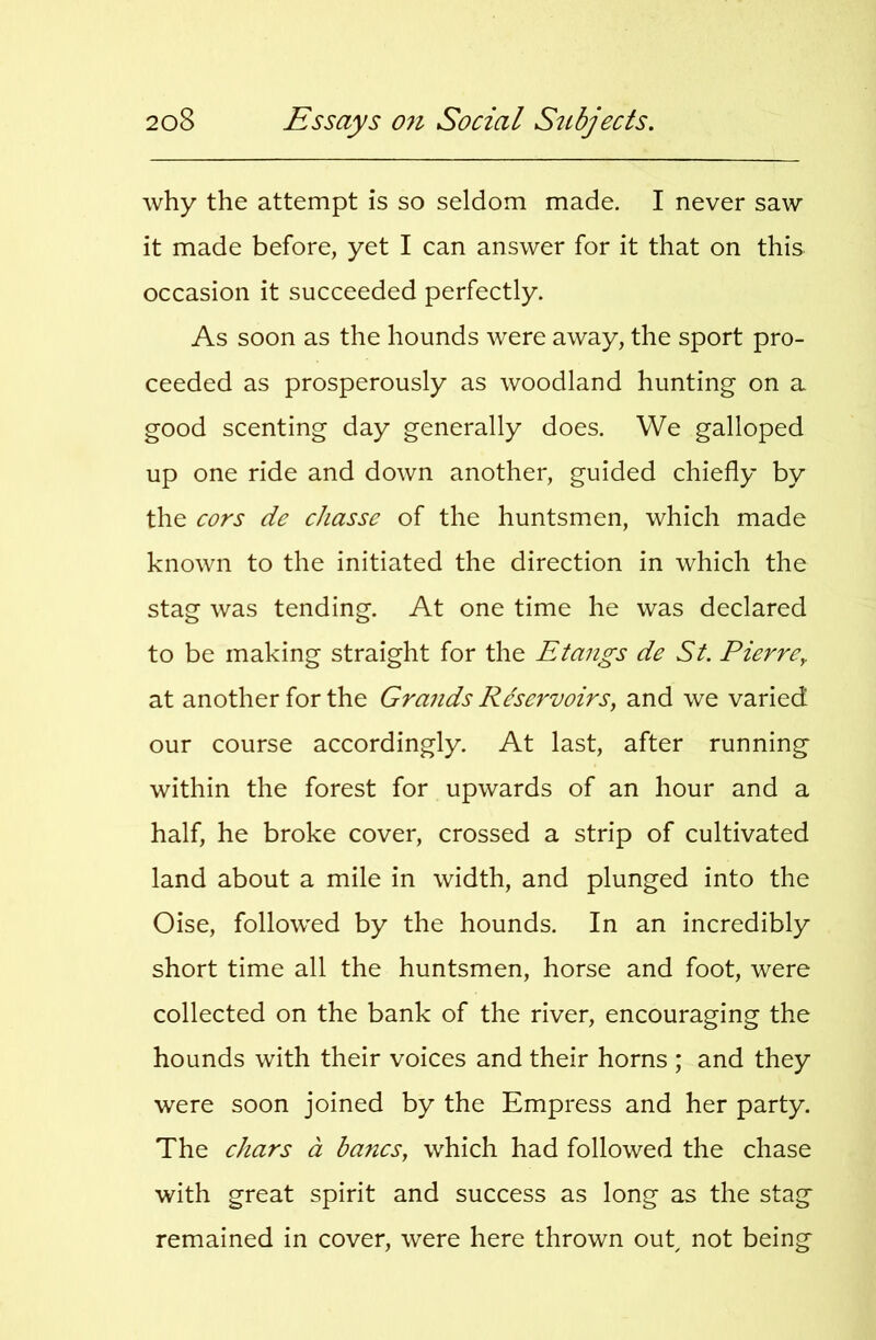 why the attempt is so seldom made. I never saw it made before, yet I can answer for it that on this occasion it succeeded perfectly. As soon as the hounds were away, the sport pro- ceeded as prosperously as woodland hunting on a good scenting day generally does. We galloped up one ride and down another, guided chiefly by the cors de chasse of the huntsmen, which made known to the initiated the direction in which the stag was tending. At one time he was declared to be making straight for the Etangs de St. Pierre^ at another for the Gra7ids Re'scrvoirs, and we varied our course accordingly. At last, after running within the forest for upwards of an hour and a half, he broke cover, crossed a strip of cultivated land about a mile in width, and plunged into the Oise, followed by the hounds. In an incredibly short time all the huntsmen, horse and foot, were collected on the bank of the river, encouraging the hounds with their voices and their horns ; and they were soon joined by the Empress and her party. The chars a bancs, which had followed the chase with great spirit and success as long as the stag remained in cover, were here thrown oub not being