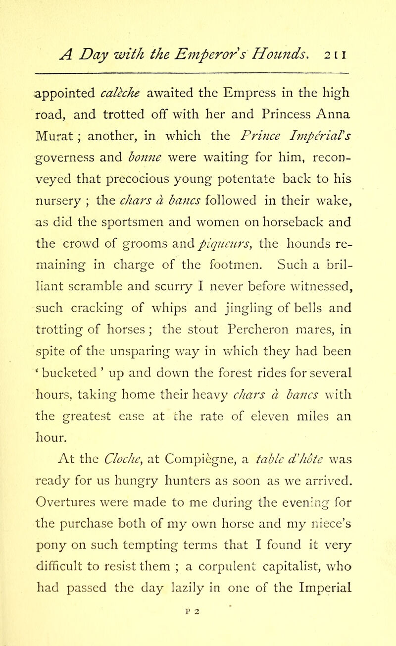 appointed caleche awaited the Empress in the high road, and trotted off with her and Princess Anna Murat ; another, in which the Prince Impcriars governess and bonne were waiting for him, recon- veyed that precocious young potentate back to his nursery ; the chars a bancs followed in their wake, as did the sportsmen and women on horseback and the crowd of grooms ^nd piqncurs, the hounds re- maining in charge of the footmen. Such a bril- liant scramble and scurry I never before witnessed, such cracking of whips and jingling of bells and trotting of horses ; the stout Percheron mares, in spite of the unsparing way in which they had been ^ bucketed ’ up and down the forest rides for several hours, taking home their heavy chars a bancs with the greatest ease at die rate of eleven miles an hour. At the Cloche^ at Compiegne, a table d'hote was ready for us hungry hunters as soon as we arrived. Overtures were made to me during the evening for the purchase both of my own horse and my niece’s pony on such tempting terms that I found it very difficult to resist them ; a corpulent capitalist, who had passed the day lazily in one of the Imperial