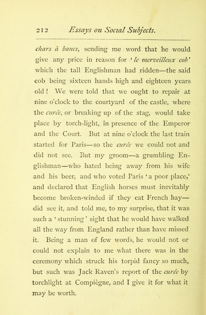 chars a bancs, sending me word that he would give any price in reason for ‘ le merveillenx cob ’ which the tall Englishman had ridden—the said cob being sixteen hands high and eighteen years, old ! We were told that we ought to repair at nine o’clock to the courtyard of the castle, where the cnrce, or breaking up of the stag, would take place by torch-light, in presence of the Emperor and the Court. But at nine o’clock the last train started for Baris—so the ciirce we could not and did not see. But my groom—a grumbling En- glishman—who hated being away from his wife and his beer, and who voted Paris ‘ a poor place,” and declared that English horses must inevitably become broken-winded if they eat French hay— did see it, and told me, to my surprise, that it was, such a ‘ stunning ’ sight that he would have walked all the way from England rather than have missed it. Being a man of few words, he would not or could not explain to me what there was in the ceremony which struck his torpid fancy so much^ but such was Jack Raven’s report of the curh by torchlight at Compiegne, and I give it for what it may be worth.