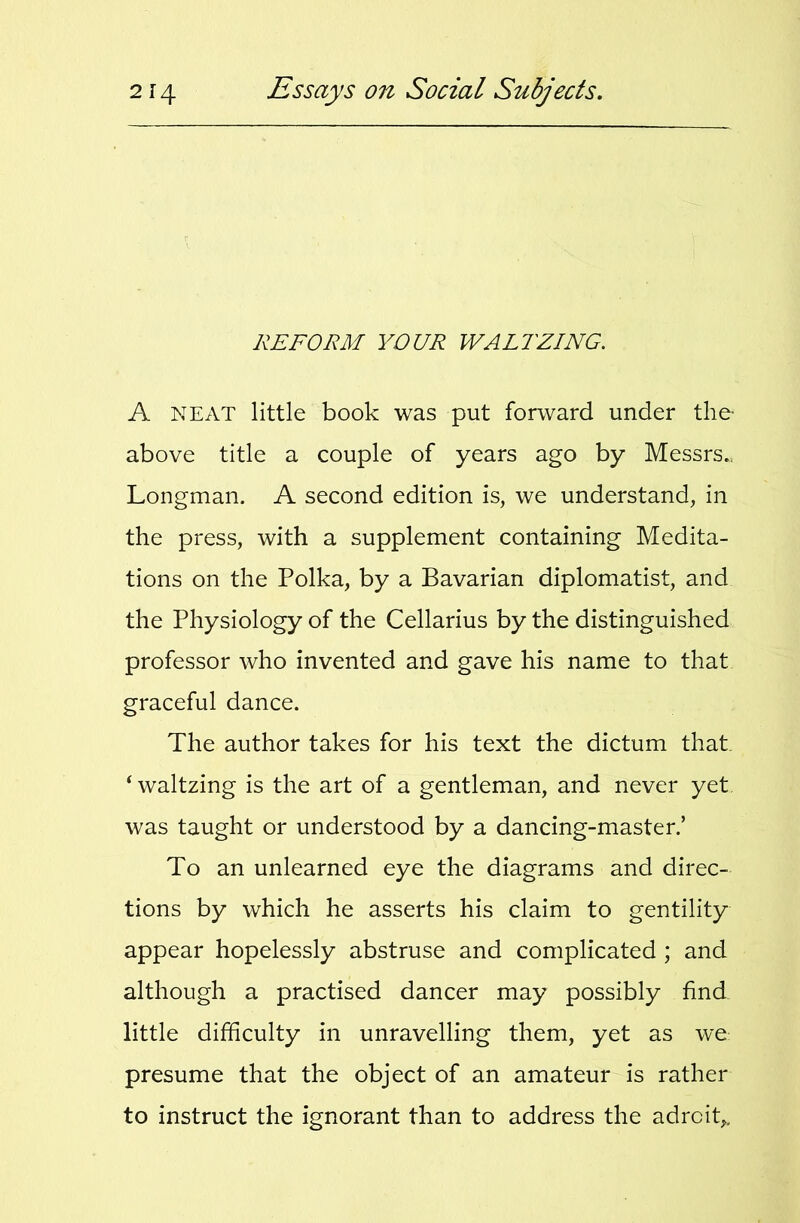 REFORM YOUR WALTZING. A NEAT little book was put forward under the above title a couple of years ago by Messrs., Longman. A second edition is, we understand, in the press, with a supplement containing Medita- tions on the Polka, by a Bavarian diplomatist, and the Physiology of the Cellarius by the distinguished professor who invented and gave his name to that graceful dance. The author takes for his text the dictum that. ‘ waltzing is the art of a gentleman, and never yet was taught or understood by a dancing-master.’ To an unlearned eye the diagrams and direc- tions by which he asserts his claim to gentility appear hopelessly abstruse and complicated ; and although a practised dancer may possibly find little difficulty in unravelling them, yet as we presume that the object of an amateur is rather to instruct the ignorant than to address the adroit,.