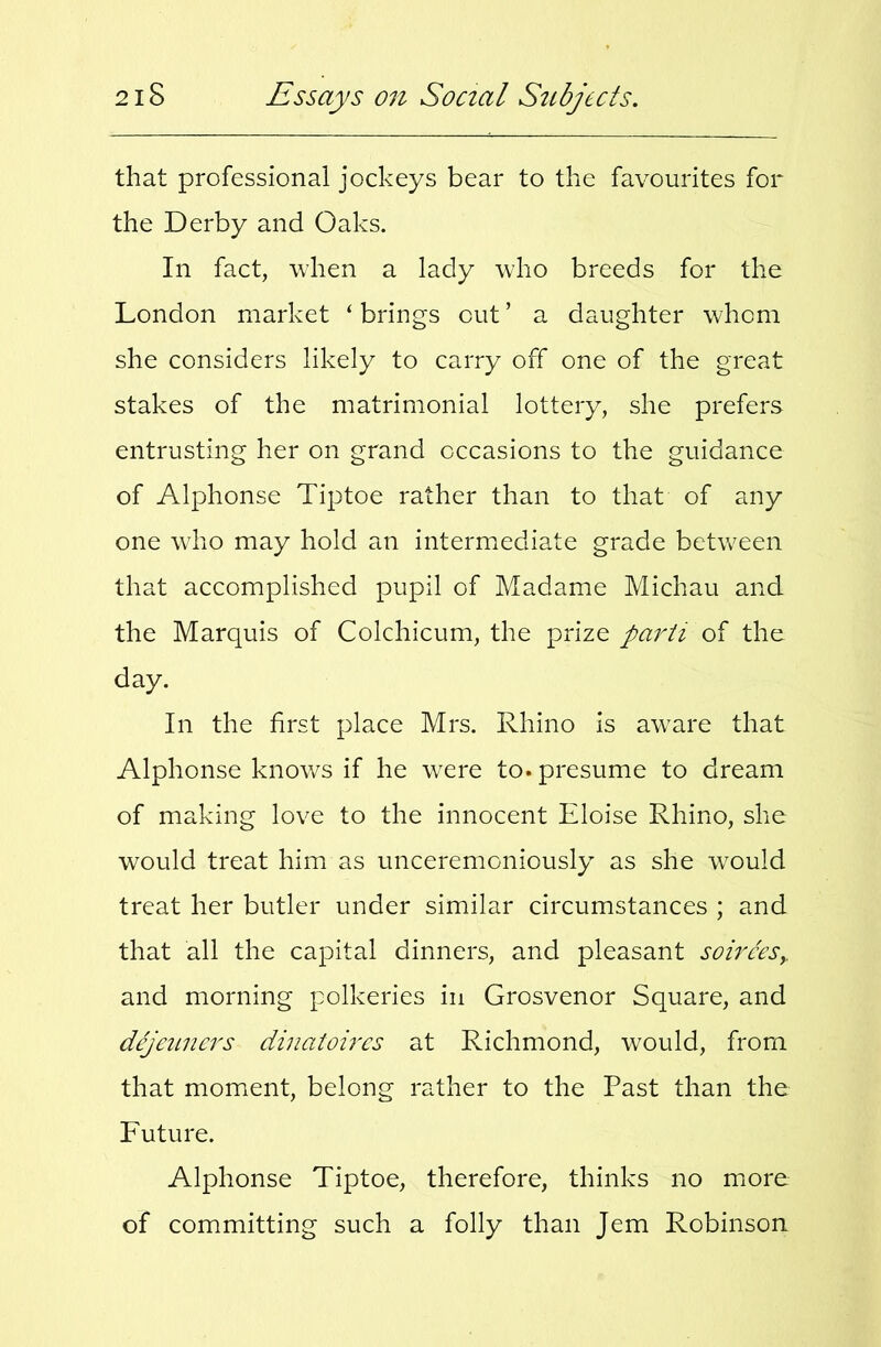 that professional jockeys bear to the favourites for the Derby and Oaks. In fact, when a lady who breeds for the London market ‘ brings out ’ a daughter whom she considers likely to carry off one of the great stakes of the matrimonial lottery, she prefers entrusting her on grand occasions to the guidance of Alphonse Tiptoe rather than to that of any one who may hold an intermediate grade between that accomplished pupil of Madame Michau and the Marquis of Colchicum, the prize parti of the day. In the first place Mrs. Rhino Is aw^are that Alphonse knows if he w^ere to. presume to dream of making love to the innocent Eloise Rhino, she would treat him as unceremoniously as she would treat her butler under similar circumstances ; and that all the capital dinners, and pleasant soirees^ and morning polkeries in Grosvenor Square, and dejeuners dinatoires at Richmond, would, from that moment, belong rather to the Past than the Future. Alphonse Tiptoe, therefore, thinks no more of committing such a folly than Jem Robinson