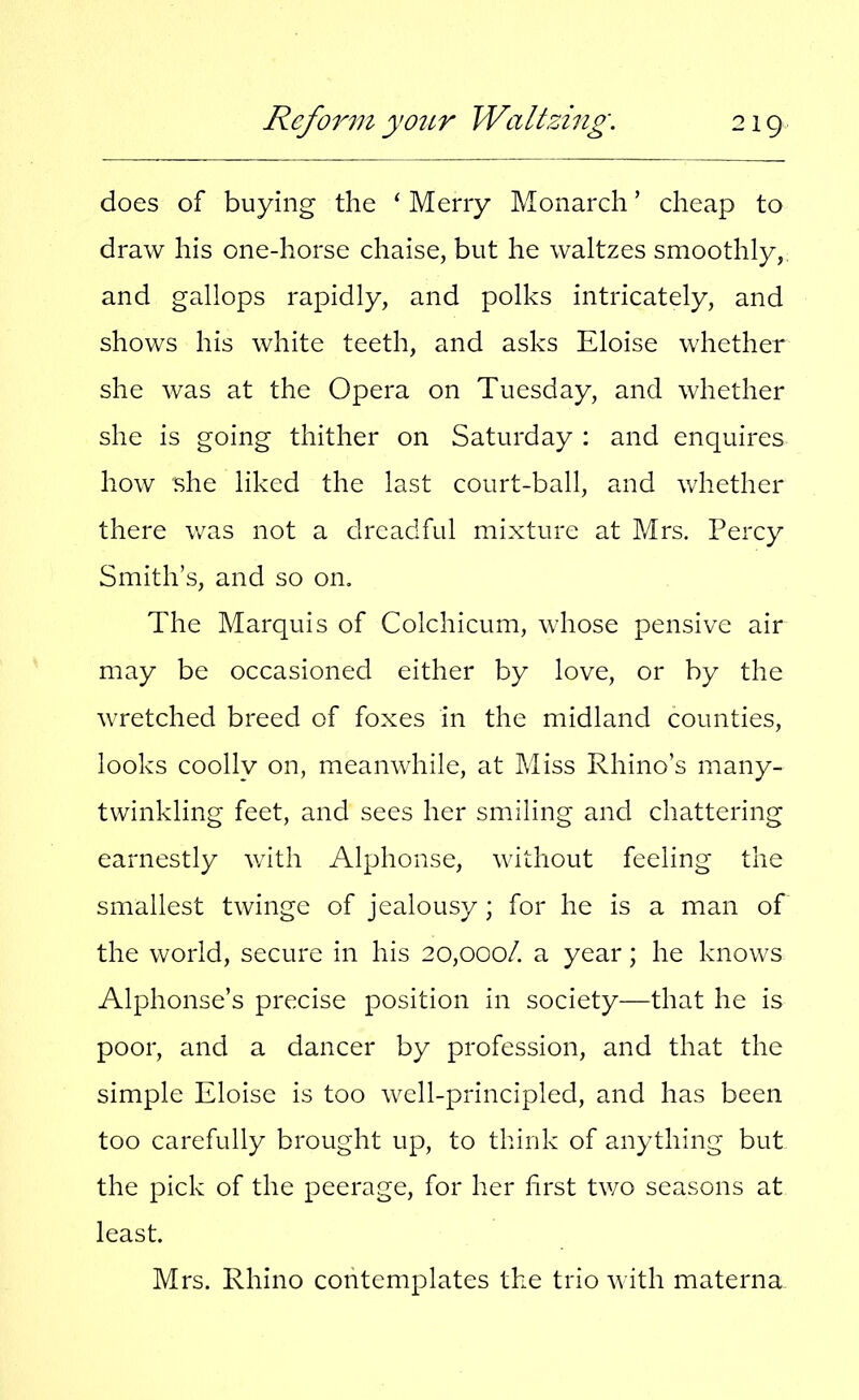 does of buying the ‘ Merry Monarch ’ cheap to draw his one-horse chaise, but he waltzes smoothly, and gallops rapidly, and polks intricately, and shows his white teeth, and asks Eloise whether she was at the Opera on Tuesday, and whether she is going thither on Saturday : and enquires how she liked the last court-ball, and whether there was not a dreadful mixture at Mrs. Percy Smith’s, and so on. The Marquis of Colchicum, whose pensive air may be occasioned either by love, or by the wretched breed of foxes in the midland counties, looks coolly on, meanwhile, at Miss Rhino’s many- twinkling feet, and secs her smiling and chattering earnestly with Alphonse, without feeling the smallest twinge of jealousy; for he is a man of the world, secure in his 20,000/. a year; he knows Alphonse’s precise position in society—that he is poor, and a dancer by profession, and that the simple Eloise is too well-principled, and has been too carefully brought up, to think of anything but the pick of the peerage, for her first two seasons at least. Mrs. Rhino contemplates the trio with materna