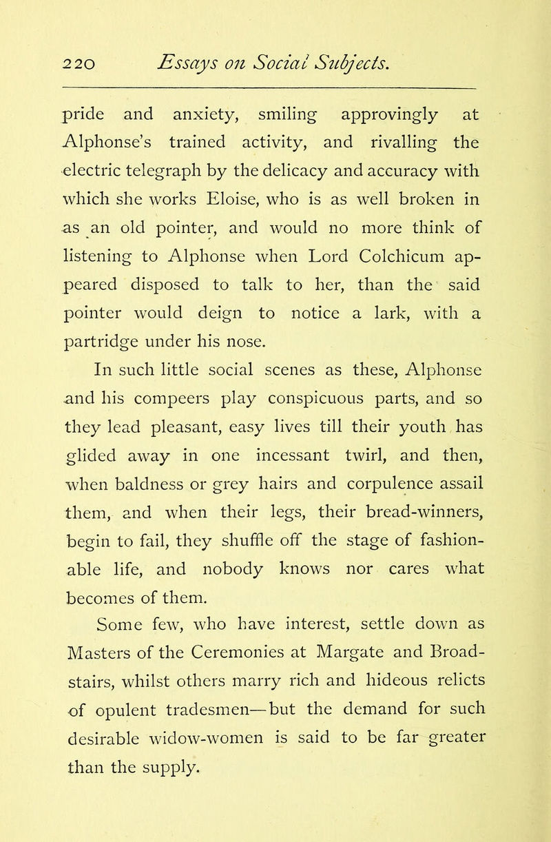 pride and anxiety, smiling approvingly at Alphonse’s trained activity, and rivalling the electric telegraph by the delicacy and accuracy with which she works Eloise, who is as well broken in as an old pointer, and would no more think of listening to Alphonse when Lord Colchicum ap- peared disposed to talk to her, than the said pointer would deign to notice a lark, with a partridge under his nose. In such little social scenes as these, Alphonse and his compeers play conspicuous parts, and so they lead pleasant, easy lives till their youth has glided away in one incessant twirl, and then, when baldness or grey hairs and corpulence assail them, and when their legs, their bread-winners, begin to fail, they shuffle off the stage of fashion- able life, and nobody knows nor cares what becomes of them. Some few, who have interest, settle down as Masters of the Ceremonies at Margate and Broad- stairs, whilst others marry rich and hideous relicts of opulent tradesmen—but the demand for such desirable widow-women is said to be far greater than the supply.
