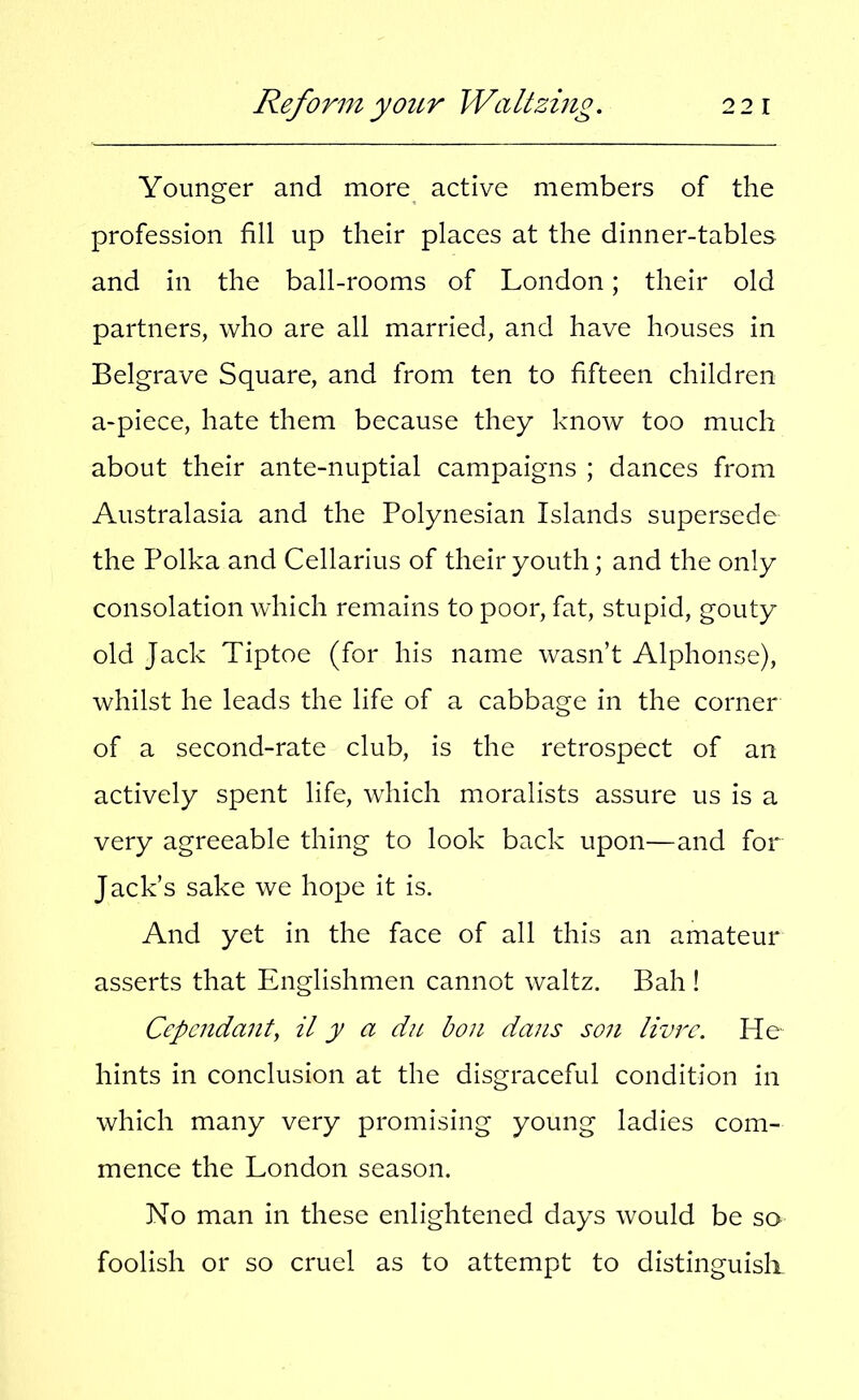 Younger and more active members of the profession fill up their places at the dinner-tables and in the ball-rooms of London; their old partners, who are all married, and have houses in Belgrave Square, and from ten to fifteen children a-piece, hate them because they know too much about their ante-nuptial campaigns ; dances from Australasia and the Polynesian Islands supersede the Polka and Cellarius of their youth; and the only consolation which remains to poor, fat, stupid, gouty old Jack Tiptoe (for his name wasn’t Alphonse), whilst he leads the life of a cabbage in the corner of a second-rate club, is the retrospect of an actively spent life, which moralists assure us is a very agreeable thing to look back upon—and for Jack’s sake we hope it is. And yet in the face of all this an amateur asserts that Englishmen cannot waltz. Bah ! Ccpendant, it y a du bon dans son livrc. He hints in conclusion at the disgraceful condition in which many very promising young ladies com- mence the London season. No man in these enlightened days would be so foolish or so cruel as to attempt to distinguish.