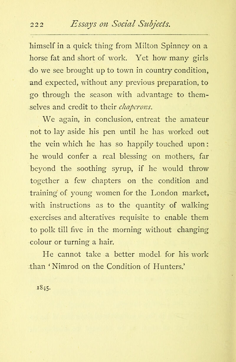 himself in a quick thing from Milton Spinney on a horse fat and short of work. Yet how many girls ■do we see brought up to town in country condition, and expected, without any previous preparation, to go through the season with advantage to them- selves and credit to their chaperons. We again, in conclusion, entreat the amateur not to lay aside his pen until he has worked out the vein which he has so happily touched upon: he would confer a real blessing on mothers, far beyond the soothing syrup, if he would throw together a few chapters on the condition and training of young women for the London market, with instructions as to the quantity of walking exercises and alteratives requisite to enable them to polk till five in the morning without changing colour or turning a hair. He cannot take a better model for his work than ^Nimrod on the Condition of Hunters.’ 1845.