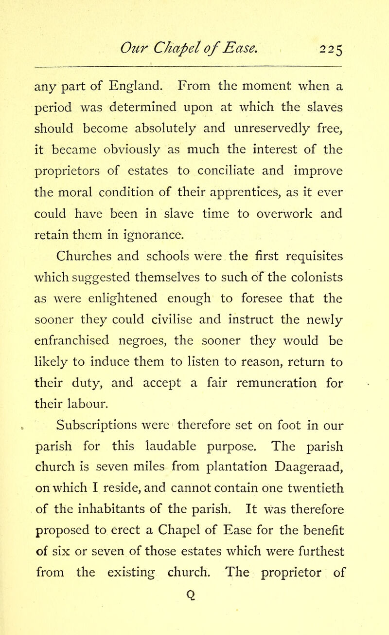 any part of England. From the moment when a period was determined upon at which the slaves should become absolutely and unreservedly free, it became obviously as much the interest of the proprietors of estates to conciliate and improve the moral condition of their apprentices, as it ever could have been in slave time to overwork and retain them in ignorance. Churches and schools were the first requisites which suggested themselves to such of the colonists as were enlightened enough to foresee that the sooner they could civilise and instruct the newly enfranchised negroes, the sooner they would be likely to induce them to listen to reason, return to their duty, and accept a fair remuneration for their labour. Subscriptions were therefore set on foot in our parish for this laudable purpose. The parish church is seven miles from plantation Daageraad, on which I reside, and cannot contain one twentieth of the inhabitants of the parish. It was therefore proposed to erect a Chapel of Ease for the benefit of six or seven of those estates which were furthest from the existing church. The proprietor of Q