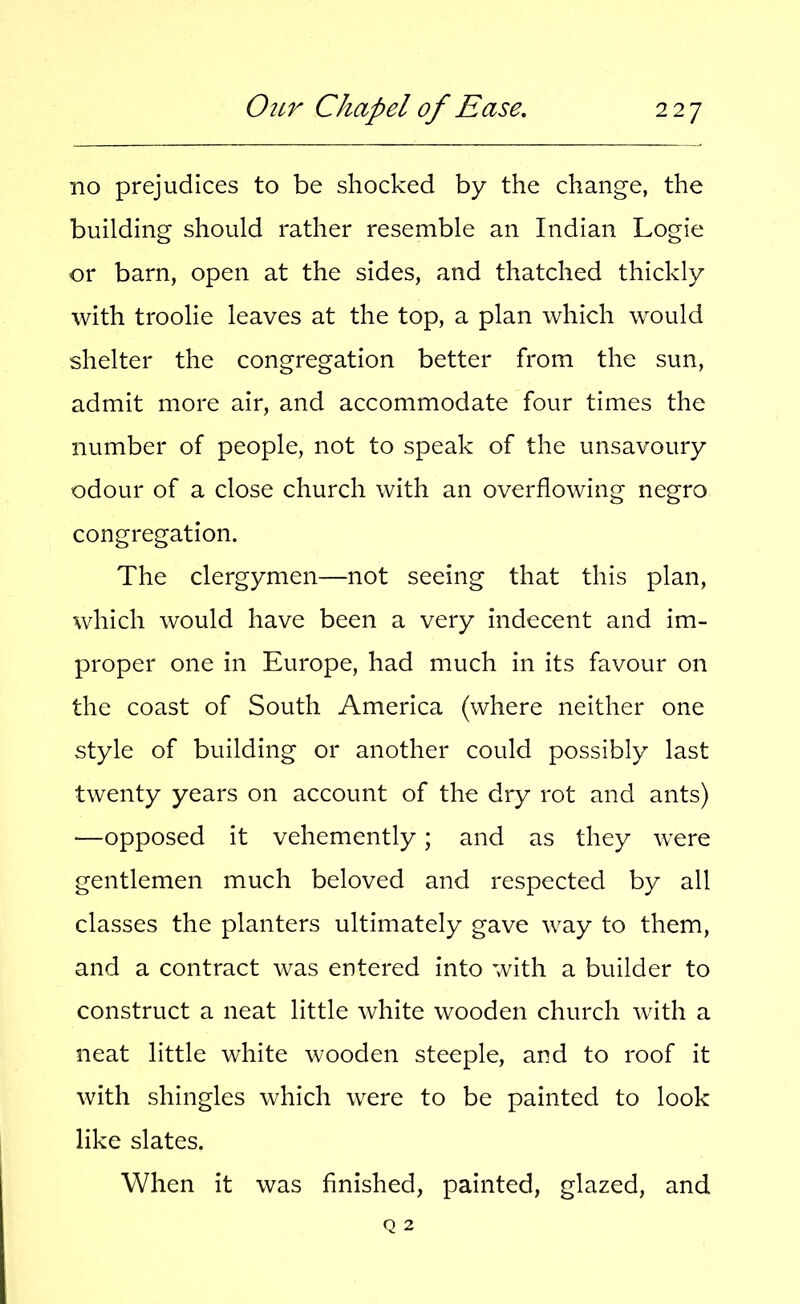 no prejudices to be shocked by the change, the building should rather resemble an Indian Logie or barn, open at the sides, and thatched thickly with troolie leaves at the top, a plan which would shelter the congregation better from the sun, admit more air, and accommodate four times the number of people, not to speak of the unsavoury odour of a close church with an overflowing negro congregation. The clergymen—not seeing that this plan, which would have been a very indecent and im- proper one in Europe, had much in its favour on the coast of South America (where neither one style of building or another could possibly last twenty years on account of the dry rot and ants) —opposed it vehemently; and as they were gentlemen much beloved and respected by all classes the planters ultimately gave way to them, and a contract was entered into with a builder to construct a neat little white wooden church with a neat little white wooden steeple, and to roof it with shingles which were to be painted to look like slates. When it was finished, painted, glazed, and
