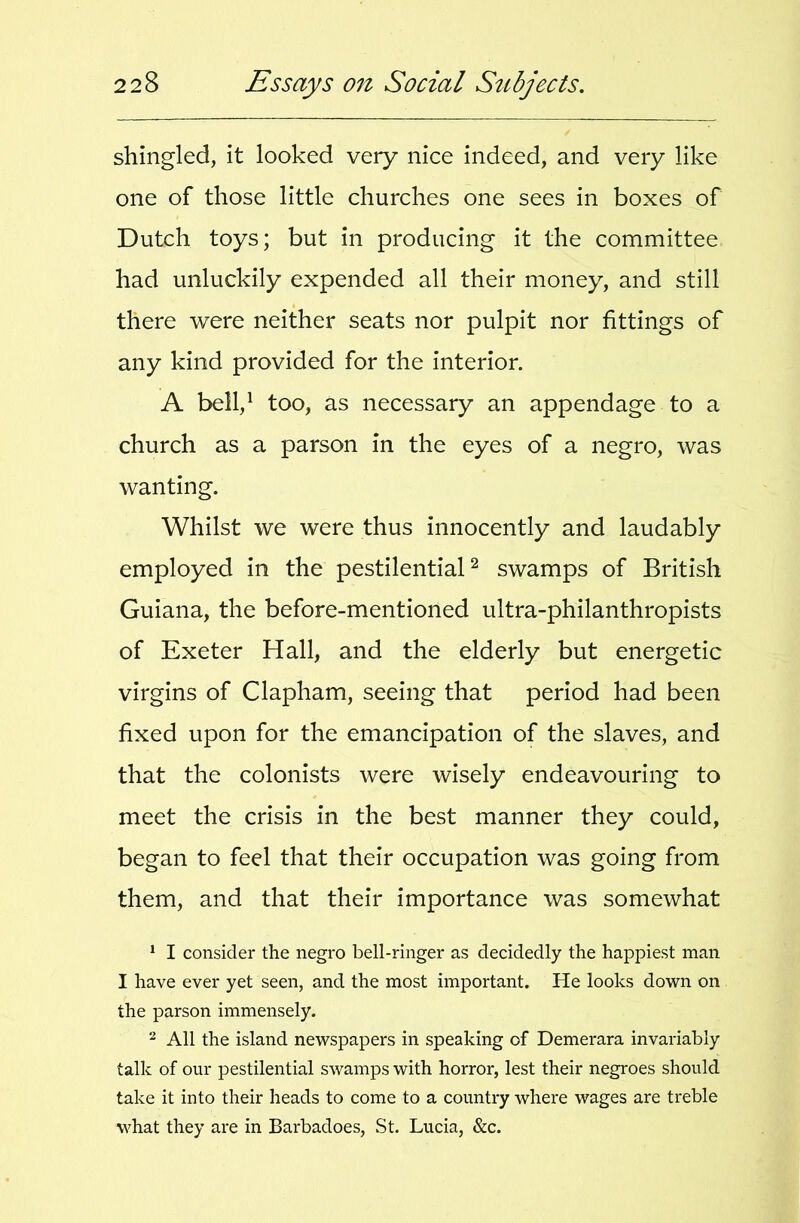 shingled, it looked very nice indeed, and very like one of those little churches one sees in boxes of Dutch toys; but in producing it the committee had unluckily expended all their money, and still there were neither seats nor pulpit nor fittings of any kind provided for the interior. A belV too, as necessary an appendage to a church as a parson in the eyes of a negro, was wanting. Whilst we were thus innocently and laudably employed in the pestilential^ swamps of British Guiana, the before-mentioned ultra-philanthropists of Exeter Hall, and the elderly but energetic virgins of Clapham, seeing that period had been fixed upon for the emancipation of the slaves, and that the colonists were wisely endeavouring to meet the crisis in the best manner they could, began to feel that their occupation was going from them, and that their importance was somewhat * I consider the negro bell-ringer as decidedly the happiest man I have ever yet seen, and the most important. He looks down on the parson immensely. - All the island newspapers in speaking of Demerara invariably talk of our pestilential swamps with horror, lest their negroes should take it into their heads to come to a country where wages are treble what they are in Barbadoes, St. Lucia, &c.