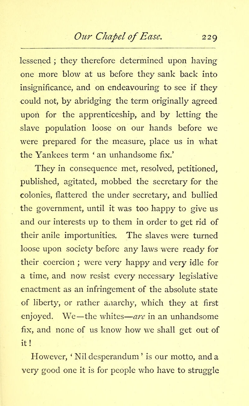 lessened ; they therefore determined upon having one more blow at us before they sank back into insignificance, and on endeavouring to see if they could not, by abridging the term originally agreed upon for the apprenticeship, and by letting the slave population loose on our hands before we were prepared for the measure, place us in what the Yankees term ‘ an unhandsome fix.’ They in consequence met, resolved, petitioned, published, agitated, mobbed the secretary for the colonies, flattered the under secretary, and bullied the government, until it was too happy to give us and our interests up to them in order to get rid of their anile importunities. The slaves were turned loose upon society before any laws were ready for their coercion ; were very happy and very idle for a time, and now resist every necessary legislative enactment as an infringement of the absolute state of liberty, or rather anarchy, which they at first enjoyed. We—the whites—a7'c in an unhandsome fix, and none of us know how we shall get out of it! However, ‘ Nil desperandum ’ is our motto, and a very good one it is for people who have to struggle