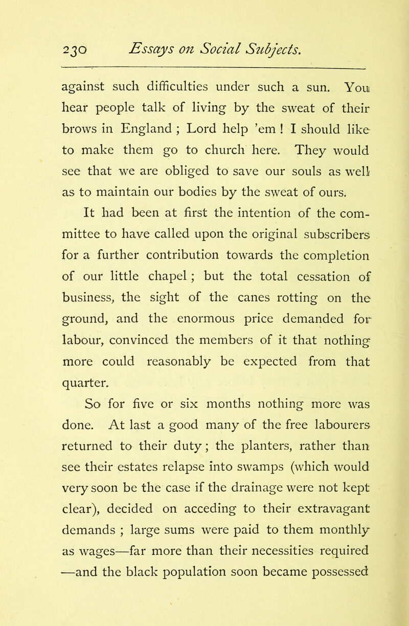 against such difficulties under such a sun. Youi hear people talk of living by the sweat of their brows in England ; Lord help ’em ! I should like to make them go to church here. They would see that we are obliged to save our souls as well as to maintain our bodies by the sweat of ours. It had been at first the intention of the com- mittee to have called upon the original subscribers for a further contribution towards the completion of our little chapel; but the total cessation of business, the sight of the canes rotting on the ground, and the enormous price demanded for labour, convinced the members of it that nothing more could reasonably be expected from that quarter. So for five or six months nothing more was done. At last a good many of the free labourers returned to their duty; the planters, rather than see their estates relapse into swamps (which would very soon be the case if the drainage were not kept clear), decided on acceding to their extravagant demands ; large sums were paid to them monthly as wages—far more than their necessities required —and the black population soon became possessed