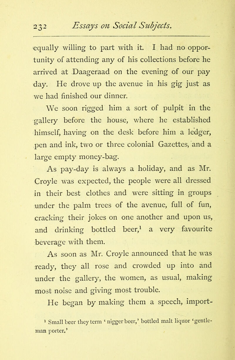 equally willing to part with it. I had no oppor- tunity of attending any of his collections before he arrived at Daageraad on the evening of our pay day. He drove up the avenue in his gig just as we had finished our dinner. We soon rigged him a sort of pulpit in the gallery before the house, where he established himself, having on the desk before him a ledger, pen and ink, two or three colonial Gazettes, and a large empty money-bag. As pay-day is always a holiday, and as Mr. Croyle was expected, the people were all dressed in their best clothes and were sitting in groups under the palm trees of the avenue, full of fun, cracking their jokes on one another and upon us, and drinking bottled beer,^ a very favourite beverage with them. As soon as Mr. Croyle announced that he was ready, they all rose and crowded up into and under the gallery, the women, as usual, making most noise and giving most trouble. He began by making them a speech, import- 1 Small beer they term ‘ nigger beer,’ bottled malt liquor ‘gentle- man porter.’