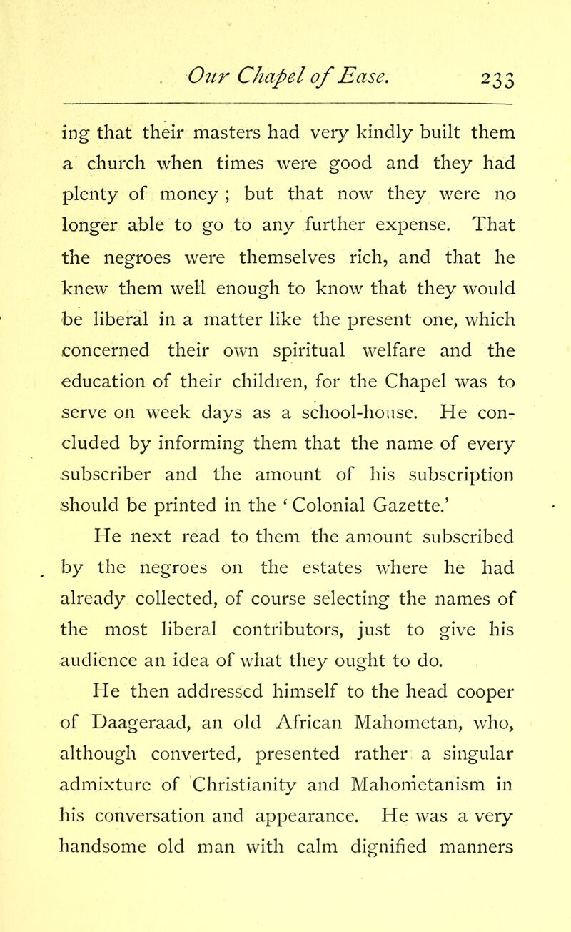 ing that their masters had very kindly built them a church when times were good and they had plenty of money ; but that now they were no longer able to go to any further expense. That the negroes were themselves rich, and that he knew them well enough to know that they would be liberal in a matter like the present one, which concerned their own spiritual welfare and the education of their children, for the Chapel was to serve on week days as a school-house. He con- cluded by informing them that the name of every subscriber and the amount of his subscription should be printed in the ‘ Colonial Gazette.’ He next read to them the amount subscribed by the negroes on the estates where he had already collected, of course selecting the names of the most liberal contributors, just to give his audience an idea of what they ought to do. He then addressed himself to the head cooper of Daageraad, an old African Mahometan, who, although converted, presented rather a singular admixture of Christianity and Mahonietanism in his conversation and appearance. He was a very handsome old man with calm dignified manners