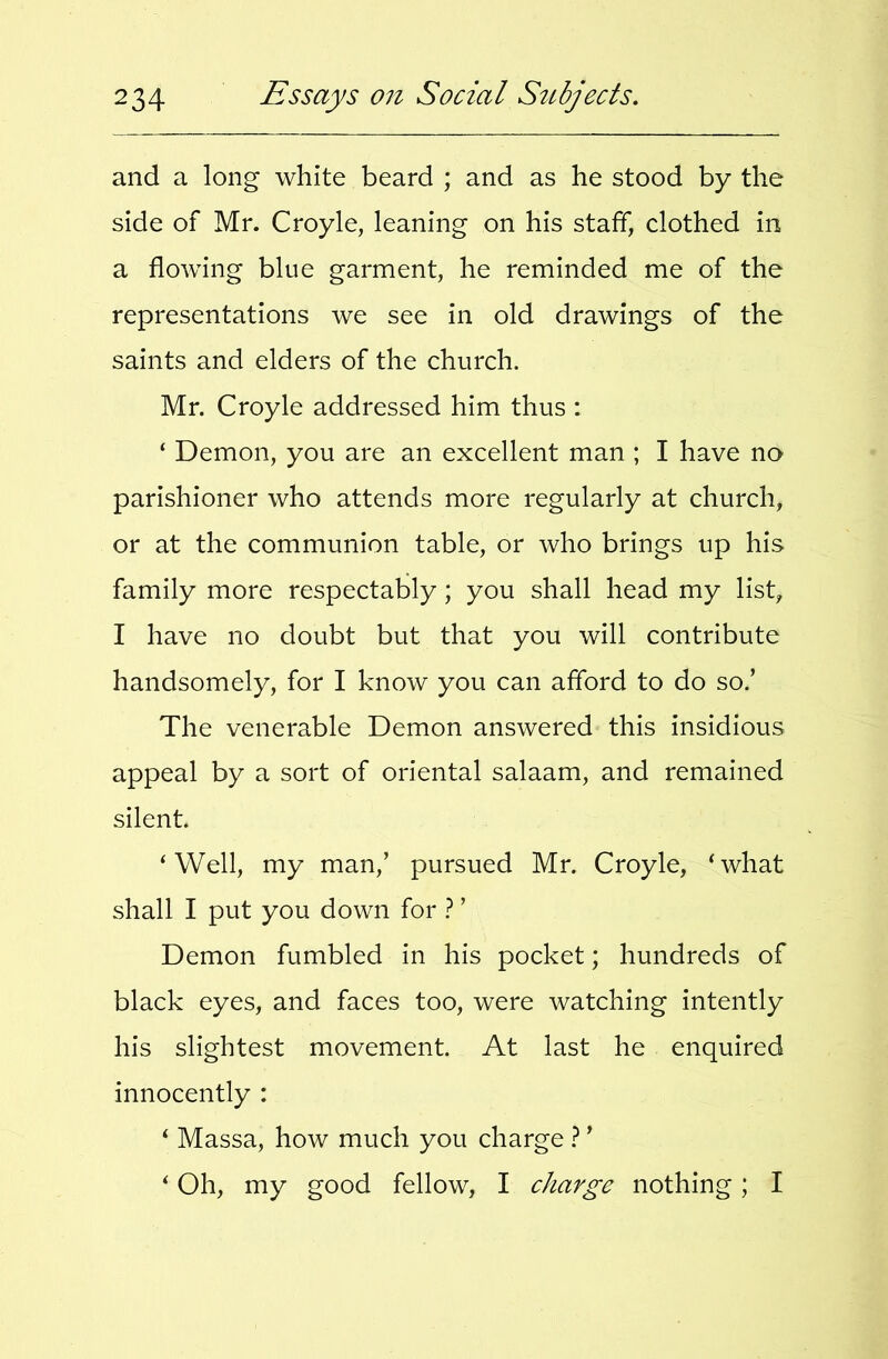 and a long white beard ; and as he stood by the side of Mr. Croyle, leaning on his staff, clothed in a flowing blue garment, he reminded me of the representations we see in old drawings of the saints and elders of the church. Mr. Croyle addressed him thus : ‘ Demon, you are an excellent man ; I have no parishioner who attends more regularly at church, or at the communion table, or who brings up his family more respectably; you shall head my list, I have no doubt but that you will contribute handsomely, for I know you can afford to do so.’ The venerable Demon answered this insidious appeal by a sort of oriental salaam, and remained silent. ‘Well, my man,’ pursued Mr. Croyle, ‘what shall I put you down for } ’ Demon fumbled in his pocket; hundreds of black eyes, and faces too, were watching intently his slightest movement. At last he enquired innocently : ‘ Massa, how much you charge ? ’ ‘ Oh, my good fellow, I charge nothing; I