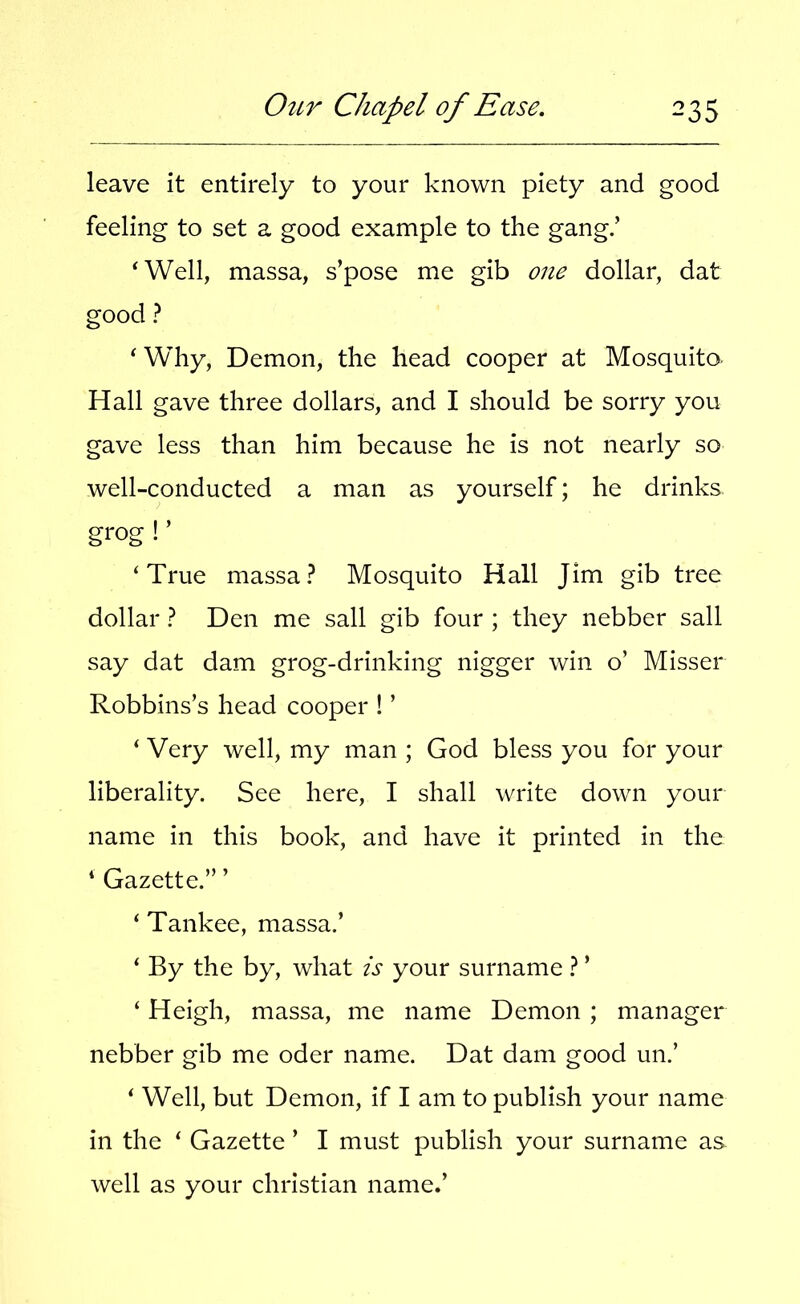 leave it entirely to your known piety and good feeling to set a good example to the gang/ ^Well, massa, s’pose me gib one dollar, dat good ? * Why, Demon, the head cooper at Mosquito- Hall gave three dollars, and I should be sorry you gave less than him because he is not nearly so well-conducted a man as yourself; he drinks grog ! ’ ‘True massa? Mosquito Hall Jim gib tree dollar ? Den me sail gib four ; they nebber sail say dat dam grog-drinking nigger win o’ Misser Robbins’s head cooper ! ’ ‘ Very well, my man ; God bless you for your liberality. See here, I shall write down your name in this book, and have it printed in the ‘ Gazette.” ’ ‘ Tankee, massa.’ ‘ By the by, what is your surname ? ’ ‘ Heigh, massa, me name Demon ; manager nebber gib me oder name. Dat dam good un.’ ‘ Well, but Demon, if I am to publish your name in the ‘ Gazette ’ I must publish your surname as well as your Christian name.’