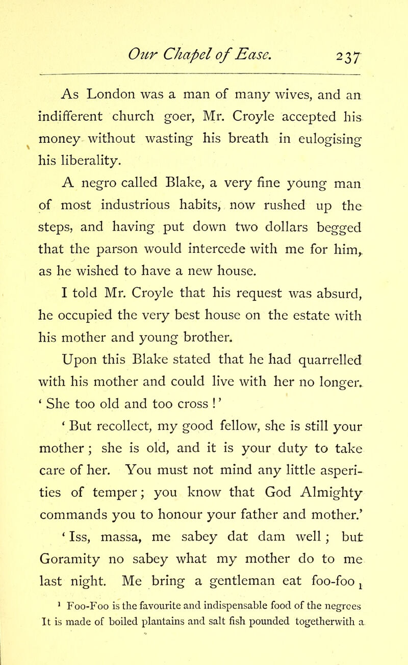 As London was a man of many wives, and an indifferent church goer, Mr. Croyle accepted his ^ money without wasting his breath in eulogising his liberality. A negro called Blake, a very fine young man of most industrious habits, now rushed up the steps, and having put down two dollars begged that the parson would intercede with me for him,, as he wished to have a new house. I told Mr. Croyle that his request was absurd, he occupied the very best house on the estate with his mother and young brother. Upon this Blake stated that he had quarrelled with his mother and could live with her no longer. ‘ She too old and too cross ! ’ ‘ But recollect, my good fellow, she is still your mother ; she is old, and it is your duty to take care of her. You must not mind any little asperi- ties of temper; you know that God Almighty commands you to honour your father and mother.’ ‘ Iss, massa, me sabey dat dam well; but Goramity no sabey what my mother do to me last night. Me bring a gentleman eat foo-foo ^ ' Foo-Foo is the favourite and indispensable food of the negroes It is made of boiled plantains and salt fish pounded togetherwith a