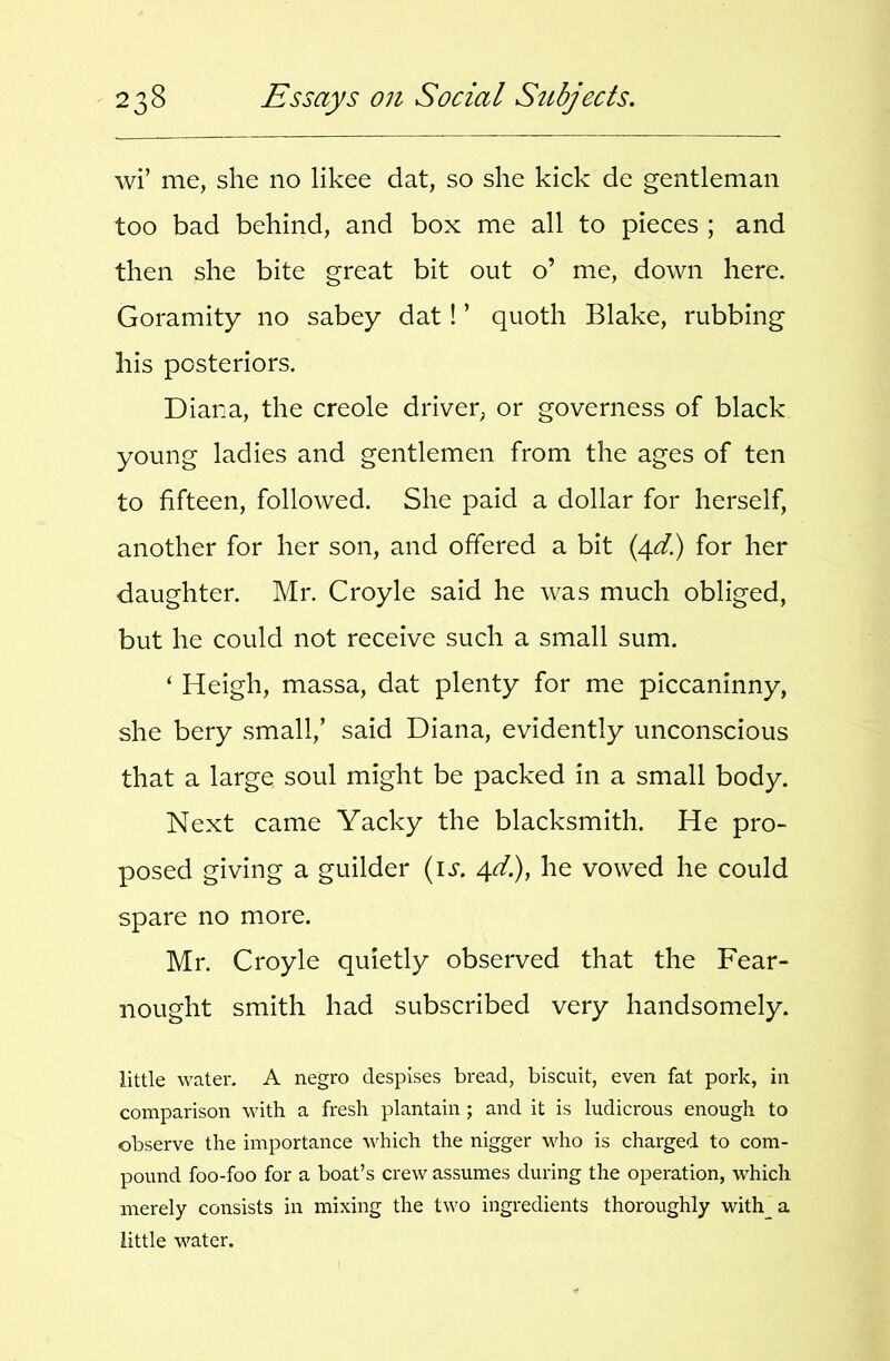 wi’ me, she no likee dat, so she kick de gentleman too bad behind, and box me all to pieces ; and then she bite great bit out o’ me, down here, Goramity no sabey dat! ’ quoth Blake, rubbing his posteriors. Diana, the creole driver, or governess of black young ladies and gentlemen from the ages of ten to fifteen, followed. She paid a dollar for herself, another for her son, and offered a bit (4^/.) for her daughter. Mr. Croyle said he was much obliged, but he could not receive such a small sum. ‘ Heigh, massa, dat plenty for me piccaninny, she bery small,’ said Diana, evidently unconscious that a large soul might be packed in a small body. Next came Yacky the blacksmith. He pro- posed giving a guilder {is, 4d.), he vowed he could spare no more. Mr. Croyle quietly observed that the Fear- nought smith had subscribed very handsomely. little water. A negro despises bread, biscuit, even fat pork, in comparison with a fresh plantain; and it is ludicrous enough to observe the importance which the nigger who is charged to com- pound foo-foo for a boat’s crew assumes during the operation, which merely consists in mixing the two ingredients thoroughly with_a little water.