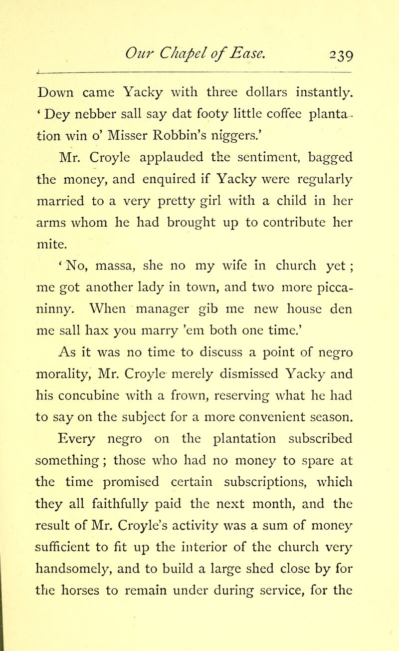 Down came Yacky with three dollars instantly. ‘ Dey nebber sail say dat footy little coffee planta- tion win o’ Misser Robbin’s niggers.’ Mr. Croyle applauded the sentiment, bagged the money, and enquired if Yacky were regularly married to a very pretty girl with a child in her arms whom he had brought up to contribute her mite. ‘ No, massa, she no my wife in church yet ; me got another lady in town, and two more picca- ninny. When manager gib me new house den me sail hax you marry ’em both one time.’ As it was no time to discuss a point of negro morality, Mr. Croyle merely dismissed Yacky and his concubine with a frown, reserving what he had to say on the subject for a more convenient season. Every negro on the plantation subscribed something; those who had no money to spare at the time promised certain subscriptions, which they all faithfully paid the next month, and the result of Mr. Croyle’s activity was a sum of money sufficient to fit up the interior of the church very handsomely, and to build a large shed close by for the horses to remain under during service, for the