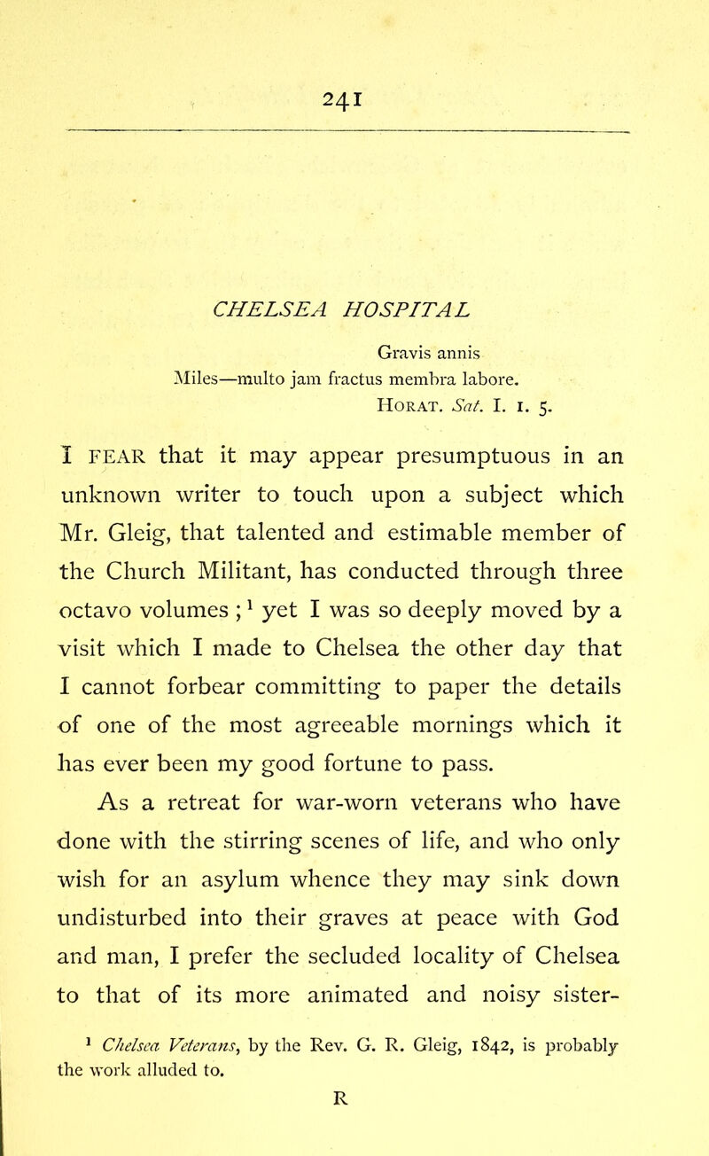 CHELSEA HOSPITAL Gravis annis Miles—multo jam fractus membra labore, Horat. Sat. I. I. 5. I FEAR that it may appear presumptuous in an unknown writer to touch upon a subject which Mr. Gleig, that talented and estimable member of the Church Militant, has conducted through three octavo volumes ; ^ yet I was so deeply moved by a visit which I made to Chelsea the other day that I cannot forbear committing to paper the details of one of the most agreeable mornings which it has ever been my good fortune to pass. As a retreat for war-worn veterans who have done with the stirring scenes of life, and who only wish for an asylum whence they may sink down undisturbed into their graves at peace with God and man, I prefer the secluded locality of Chelsea to that of its more animated and noisy sister- ^ Chelsea Veterans, by the Rev. G. R. Gleig, 1842, is probably the work alluded to. R