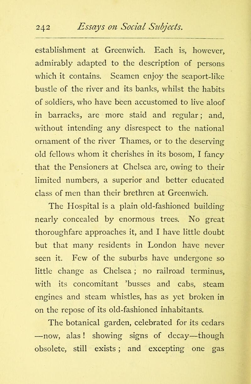 establishment at Greenwich. Each is, however, admirably adapted to the description of persons which it contains. Seamen enjoy the seaport-like bustle of the river and its banks, whilst the habits of soldiers, who have been accustomed to live aloof in barracks, are more staid and regular; and, without intending any disrespect to the national ornament of the river Thames, or to the deserving old fellows whom it cherishes in its bosom, I fancy that the Pensioners at Chelsea are, owing to their limited numbers, a superior and better educated class of men than their brethren at Greenwich. The Hospital is a plain old-fashioned building nearly concealed by enormous trees. No great thoroughfare approaches it, and I have little doubt but that many residents in London have never seen it. Few of the suburbs have undergone so little change as Chelsea; no railroad terminus, with its concomitant ’busses and cabs, steam engines and steam whistles, has as yet broken in on the repose of its old-fashioned inhabitants. The botanical garden, celebrated for its cedars —now, alas ! showing signs of decay—though obsolete, still exists; and excepting one gas