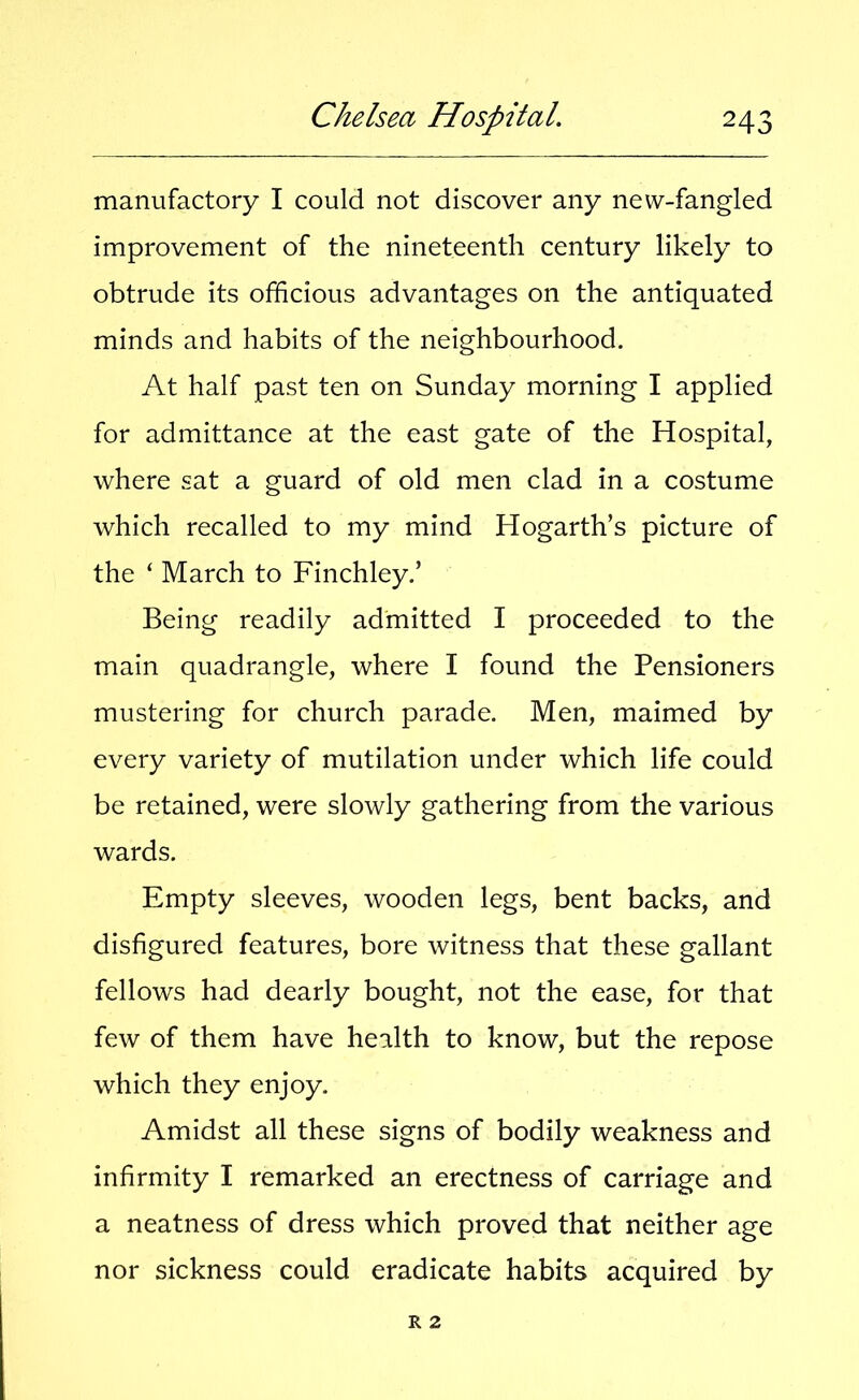 manufactory I could not discover any new-fangled improvement of the nineteenth century likely to obtrude its officious advantages on the antiquated minds and habits of the neighbourhood. At half past ten on Sunday morning I applied for admittance at the east gate of the Hospital, where sat a guard of old men clad in a costume which recalled to my mind Hogarth’s picture of the ‘ March to Finchley.’ Being readily admitted I proceeded to the main quadrangle, where I found the Pensioners mustering for church parade. Men, maimed by every variety of mutilation under which life could be retained, were slowly gathering from the various wards. Empty sleeves, wooden legs, bent backs, and disfigured features, bore witness that these gallant fellows had dearly bought, not the ease, for that few of them have health to know, but the repose which they enjoy. Amidst all these signs of bodily weakness and infirmity I remarked an erectness of carriage and a neatness of dress which proved that neither age nor sickness could eradicate habits acquired by